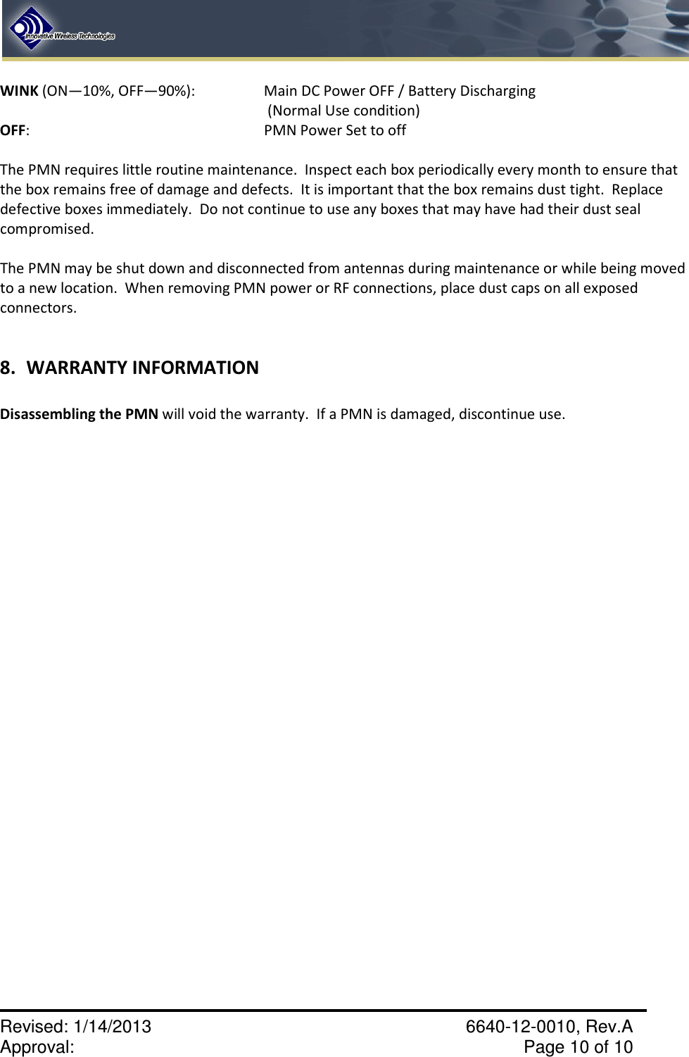    Revised: 1/14/2013    6640-12-0010, Rev.A Approval:     Page 10 of 10   WINK (ON—10%, OFF—90%):    Main DC Power OFF / Battery Discharging  (Normal Use condition) OFF:          PMN Power Set to off   The PMN requires little routine maintenance.  Inspect each box periodically every month to ensure that the box remains free of damage and defects.  It is important that the box remains dust tight.  Replace defective boxes immediately.  Do not continue to use any boxes that may have had their dust seal compromised.  The PMN may be shut down and disconnected from antennas during maintenance or while being moved to a new location.  When removing PMN power or RF connections, place dust caps on all exposed connectors.    8. WARRANTY INFORMATION  Disassembling the PMN will void the warranty.  If a PMN is damaged, discontinue use. 