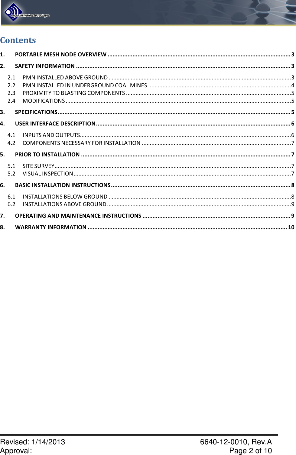    Revised: 1/14/2013    6640-12-0010, Rev.A Approval:     Page 2 of 10   Contents 1. PORTABLE MESH NODE OVERVIEW .............................................................................................................. 3 2. SAFETY INFORMATION ................................................................................................................................. 3 2.1 PMN INSTALLED ABOVE GROUND ................................................................................................................... 3 2.2 PMN INSTALLED IN UNDERGROUND COAL MINES .......................................................................................... 4 2.3 PROXIMITY TO BLASTING COMPONENTS ........................................................................................................ 5 2.4 MODIFICATIONS .............................................................................................................................................. 5 3. SPECIFICATIONS ............................................................................................................................................ 5 4. USER INTERFACE DESCRIPTION ..................................................................................................................... 6 4.1 INPUTS AND OUTPUTS ..................................................................................................................................... 6 4.2 COMPONENTS NECESSARY FOR INSTALLATION .............................................................................................. 7 5. PRIOR TO INSTALLATION .............................................................................................................................. 7 5.1 SITE SURVEY ..................................................................................................................................................... 7 5.2 VISUAL INSPECTION ......................................................................................................................................... 7 6. BASIC INSTALLATION INSTRUCTIONS ............................................................................................................ 8 6.1 INSTALLATIONS BELOW GROUND ................................................................................................................... 8 6.2 INSTALLATIONS ABOVE GROUND .................................................................................................................... 9 7. OPERATING AND MAINTENANCE INSTRUCTIONS ......................................................................................... 9 8. WARRANTY INFORMATION ........................................................................................................................ 10       