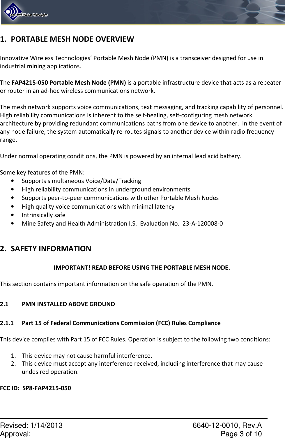    Revised: 1/14/2013    6640-12-0010, Rev.A Approval:     Page 3 of 10   1. PORTABLE MESH NODE OVERVIEW  Innovative Wireless Technologies’ Portable Mesh Node (PMN) is a transceiver designed for use in industrial mining applications.  The FAP4215-050 Portable Mesh Node (PMN) is a portable infrastructure device that acts as a repeater or router in an ad-hoc wireless communications network.    The mesh network supports voice communications, text messaging, and tracking capability of personnel.  High reliability communications is inherent to the self-healing, self-configuring mesh network architecture by providing redundant communications paths from one device to another.  In the event of any node failure, the system automatically re-routes signals to another device within radio frequency range.  Under normal operating conditions, the PMN is powered by an internal lead acid battery.    Some key features of the PMN: • Supports simultaneous Voice/Data/Tracking • High reliability communications in underground environments • Supports peer-to-peer communications with other Portable Mesh Nodes • High quality voice communications with minimal latency • Intrinsically safe  • Mine Safety and Health Administration I.S.  Evaluation No.  23-A-120008-0  2. SAFETY INFORMATION  IMPORTANT! READ BEFORE USING THE PORTABLE MESH NODE.  This section contains important information on the safe operation of the PMN.   2.1  PMN INSTALLED ABOVE GROUND  2.1.1  Part 15 of Federal Communications Commission (FCC) Rules Compliance  This device complies with Part 15 of FCC Rules. Operation is subject to the following two conditions:  1. This device may not cause harmful interference. 2. This device must accept any interference received, including interference that may cause undesired operation.  FCC ID:  SP8-FAP4215-050  