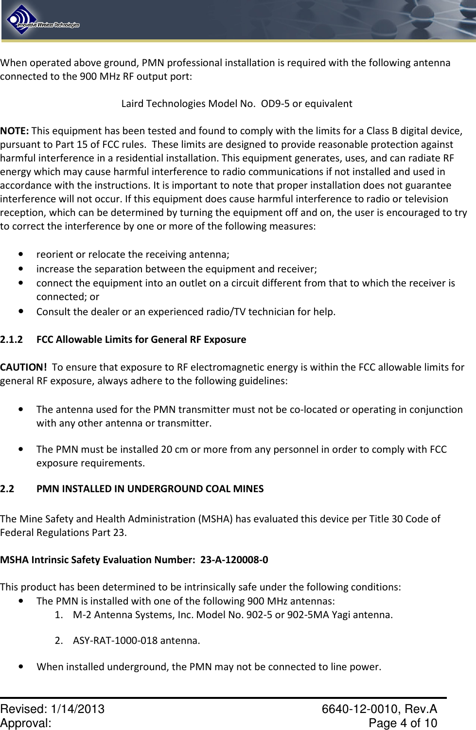    Revised: 1/14/2013    6640-12-0010, Rev.A Approval:     Page 4 of 10   When operated above ground, PMN professional installation is required with the following antenna connected to the 900 MHz RF output port:    Laird Technologies Model No.  OD9-5 or equivalent  NOTE: This equipment has been tested and found to comply with the limits for a Class B digital device, pursuant to Part 15 of FCC rules.  These limits are designed to provide reasonable protection against harmful interference in a residential installation. This equipment generates, uses, and can radiate RF energy which may cause harmful interference to radio communications if not installed and used in accordance with the instructions. It is important to note that proper installation does not guarantee interference will not occur. If this equipment does cause harmful interference to radio or television reception, which can be determined by turning the equipment off and on, the user is encouraged to try to correct the interference by one or more of the following measures:  • reorient or relocate the receiving antenna;  • increase the separation between the equipment and receiver;  • connect the equipment into an outlet on a circuit different from that to which the receiver is connected; or • Consult the dealer or an experienced radio/TV technician for help. 2.1.2  FCC Allowable Limits for General RF Exposure  CAUTION!  To ensure that exposure to RF electromagnetic energy is within the FCC allowable limits for general RF exposure, always adhere to the following guidelines:  • The antenna used for the PMN transmitter must not be co-located or operating in conjunction with any other antenna or transmitter. • The PMN must be installed 20 cm or more from any personnel in order to comply with FCC exposure requirements. 2.2  PMN INSTALLED IN UNDERGROUND COAL MINES   The Mine Safety and Health Administration (MSHA) has evaluated this device per Title 30 Code of Federal Regulations Part 23.    MSHA Intrinsic Safety Evaluation Number:  23-A-120008-0   This product has been determined to be intrinsically safe under the following conditions:  • The PMN is installed with one of the following 900 MHz antennas: 1. M-2 Antenna Systems, Inc. Model No. 902-5 or 902-5MA Yagi antenna.   2. ASY-RAT-1000-018 antenna.   • When installed underground, the PMN may not be connected to line power. 