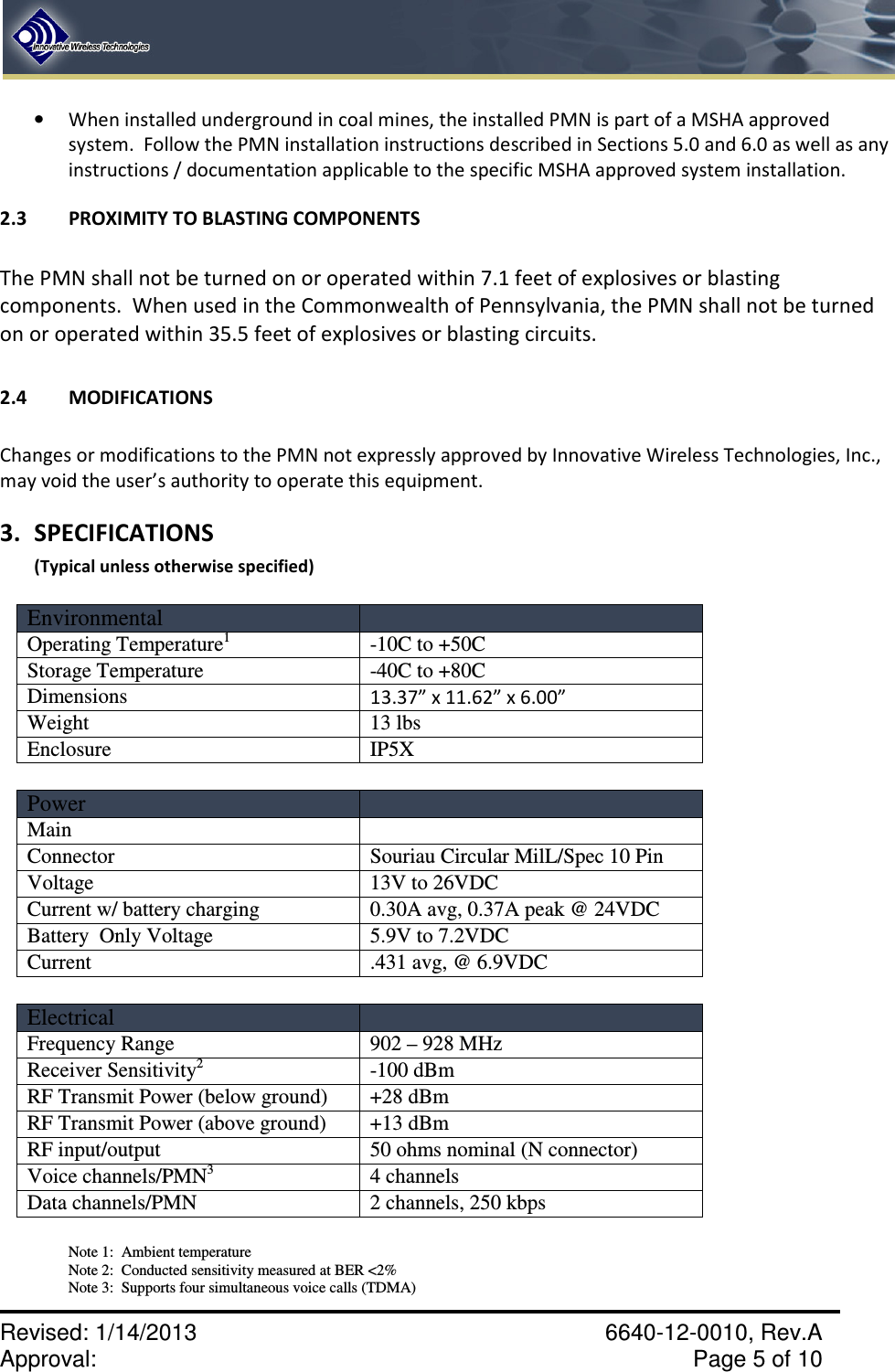    Revised: 1/14/2013    6640-12-0010, Rev.A Approval:     Page 5 of 10   • When installed underground in coal mines, the installed PMN is part of a MSHA approved system.  Follow the PMN installation instructions described in Sections 5.0 and 6.0 as well as any instructions / documentation applicable to the specific MSHA approved system installation. 2.3  PROXIMITY TO BLASTING COMPONENTS  The PMN shall not be turned on or operated within 7.1 feet of explosives or blasting components.  When used in the Commonwealth of Pennsylvania, the PMN shall not be turned on or operated within 35.5 feet of explosives or blasting circuits.  2.4  MODIFICATIONS  Changes or modifications to the PMN not expressly approved by Innovative Wireless Technologies, Inc., may void the user’s authority to operate this equipment. 3. SPECIFICATIONS   (Typical unless otherwise specified)  Environmental   Operating Temperature1  -10C to +50C Storage Temperature  -40C to +80C Dimensions  13.37” x 11.62” x 6.00”  Weight  13 lbs Enclosure  IP5X  Power   Main   Connector  Souriau Circular MilL/Spec 10 Pin Voltage  13V to 26VDC Current w/ battery charging  0.30A avg, 0.37A peak @ 24VDC Battery  Only Voltage  5.9V to 7.2VDC Current  .431 avg, @ 6.9VDC  Electrical   Frequency Range  902 – 928 MHz Receiver Sensitivity2  -100 dBm RF Transmit Power (below ground)  +28 dBm RF Transmit Power (above ground)  +13 dBm RF input/output  50 ohms nominal (N connector) Voice channels/PMN3  4 channels Data channels/PMN  2 channels, 250 kbps  Note 1:  Ambient temperature Note 2:  Conducted sensitivity measured at BER &lt;2% Note 3:  Supports four simultaneous voice calls (TDMA) 