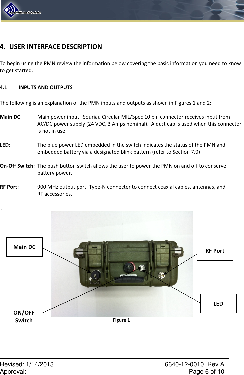    Revised: 1/14/2013    6640-12-0010, Rev.A Approval:     Page 6 of 10    4. USER INTERFACE DESCRIPTION  To begin using the PMN review the information below covering the basic information you need to know to get started.   4.1  INPUTS AND OUTPUTS  The following is an explanation of the PMN inputs and outputs as shown in Figures 1 and 2:  Main DC:  Main power input.  Souriau Circular MIL/Spec 10 pin connector receives input from AC/DC power supply (24 VDC, 3 Amps nominal).  A dust cap is used when this connector is not in use.  LED:   The blue power LED embedded in the switch indicates the status of the PMN and embedded battery via a designated blink pattern (refer to Section 7.0)  On-Off Switch:  The push button switch allows the user to power the PMN on and off to conserve battery power.  RF Port:   900 MHz output port. Type-N connecter to connect coaxial cables, antennas, and      RF accessories.   .  Figure 1      ON/OFF Switch  Main DC  RF Port  LED 