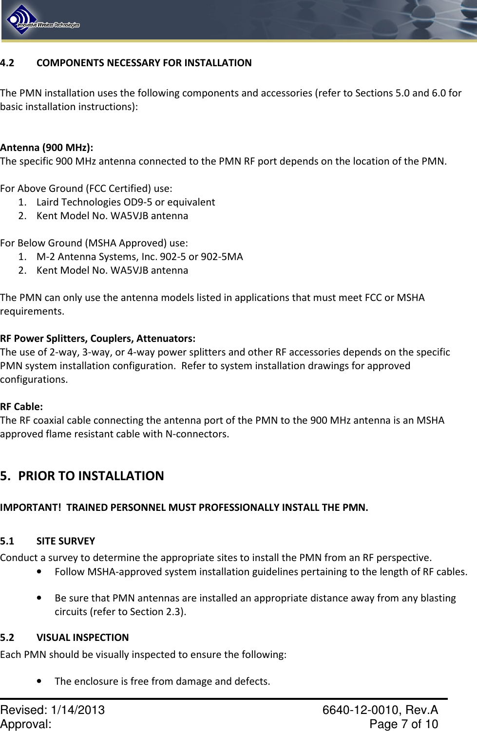    Revised: 1/14/2013    6640-12-0010, Rev.A Approval:     Page 7 of 10   4.2  COMPONENTS NECESSARY FOR INSTALLATION  The PMN installation uses the following components and accessories (refer to Sections 5.0 and 6.0 for basic installation instructions):     Antenna (900 MHz): The specific 900 MHz antenna connected to the PMN RF port depends on the location of the PMN.    For Above Ground (FCC Certified) use:   1. Laird Technologies OD9-5 or equivalent 2. Kent Model No. WA5VJB antenna                For Below Ground (MSHA Approved) use:   1. M-2 Antenna Systems, Inc. 902-5 or 902-5MA 2. Kent Model No. WA5VJB antenna                The PMN can only use the antenna models listed in applications that must meet FCC or MSHA requirements.    RF Power Splitters, Couplers, Attenuators:   The use of 2-way, 3-way, or 4-way power splitters and other RF accessories depends on the specific PMN system installation configuration.  Refer to system installation drawings for approved configurations.  RF Cable:   The RF coaxial cable connecting the antenna port of the PMN to the 900 MHz antenna is an MSHA approved flame resistant cable with N-connectors.   5. PRIOR TO INSTALLATION  IMPORTANT!  TRAINED PERSONNEL MUST PROFESSIONALLY INSTALL THE PMN.    5.1  SITE SURVEY Conduct a survey to determine the appropriate sites to install the PMN from an RF perspective. • Follow MSHA-approved system installation guidelines pertaining to the length of RF cables. • Be sure that PMN antennas are installed an appropriate distance away from any blasting circuits (refer to Section 2.3).   5.2  VISUAL INSPECTION Each PMN should be visually inspected to ensure the following:  • The enclosure is free from damage and defects. 