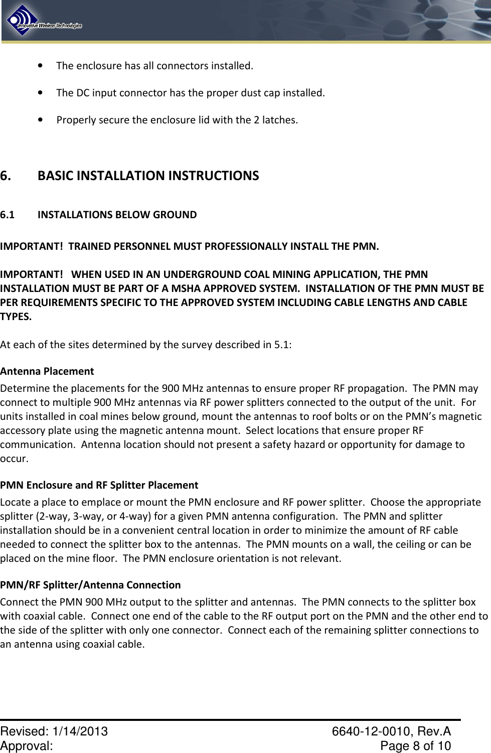    Revised: 1/14/2013    6640-12-0010, Rev.A Approval:     Page 8 of 10   • The enclosure has all connectors installed.   • The DC input connector has the proper dust cap installed. • Properly secure the enclosure lid with the 2 latches.  6.   BASIC INSTALLATION INSTRUCTIONS  6.1  INSTALLATIONS BELOW GROUND  IMPORTANT!  TRAINED PERSONNEL MUST PROFESSIONALLY INSTALL THE PMN.    IMPORTANT!   WHEN USED IN AN UNDERGROUND COAL MINING APPLICATION, THE PMN INSTALLATION MUST BE PART OF A MSHA APPROVED SYSTEM.  INSTALLATION OF THE PMN MUST BE PER REQUIREMENTS SPECIFIC TO THE APPROVED SYSTEM INCLUDING CABLE LENGTHS AND CABLE TYPES.  At each of the sites determined by the survey described in 5.1: Antenna Placement Determine the placements for the 900 MHz antennas to ensure proper RF propagation.  The PMN may connect to multiple 900 MHz antennas via RF power splitters connected to the output of the unit.  For units installed in coal mines below ground, mount the antennas to roof bolts or on the PMN’s magnetic accessory plate using the magnetic antenna mount.  Select locations that ensure proper RF communication.  Antenna location should not present a safety hazard or opportunity for damage to occur. PMN Enclosure and RF Splitter Placement Locate a place to emplace or mount the PMN enclosure and RF power splitter.  Choose the appropriate splitter (2-way, 3-way, or 4-way) for a given PMN antenna configuration.  The PMN and splitter installation should be in a convenient central location in order to minimize the amount of RF cable needed to connect the splitter box to the antennas.  The PMN mounts on a wall, the ceiling or can be placed on the mine floor.  The PMN enclosure orientation is not relevant.   PMN/RF Splitter/Antenna Connection Connect the PMN 900 MHz output to the splitter and antennas.  The PMN connects to the splitter box with coaxial cable.  Connect one end of the cable to the RF output port on the PMN and the other end to the side of the splitter with only one connector.  Connect each of the remaining splitter connections to an antenna using coaxial cable. 