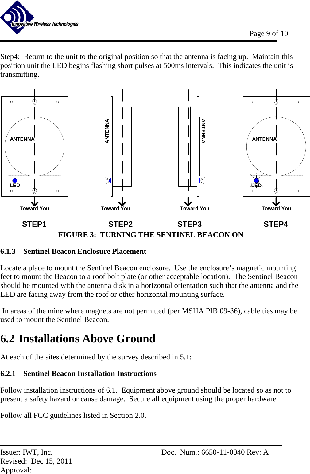           Page 9 of 10   Issuer: IWT, Inc.          Doc.  Num.: 6650-11-0040 Rev: A Revised:  Dec 15, 2011  Approval:  Step4:  Return to the unit to the original position so that the antenna is facing up.  Maintain this position unit the LED begins flashing short pulses at 500ms intervals.  This indicates the unit is transmitting.   ANTENNALEDToward YouANTENNAToward YouANTENNAToward YouANTENNALEDToward YouSTEP1 STEP2 STEP3 STEP4 FIGURE 3:  TURNING THE SENTINEL BEACON ON 6.1.3 Sentinel Beacon Enclosure Placement Locate a place to mount the Sentinel Beacon enclosure.  Use the enclosure’s magnetic mounting feet to mount the Beacon to a roof bolt plate (or other acceptable location).  The Sentinel Beacon should be mounted with the antenna disk in a horizontal orientation such that the antenna and the LED are facing away from the roof or other horizontal mounting surface.    In areas of the mine where magnets are not permitted (per MSHA PIB 09-36), cable ties may be used to mount the Sentinel Beacon. 6.2 Installations Above Ground At each of the sites determined by the survey described in 5.1: 6.2.1 Sentinel Beacon Installation Instructions Follow installation instructions of 6.1.  Equipment above ground should be located so as not to present a safety hazard or cause damage.  Secure all equipment using the proper hardware. Follow all FCC guidelines listed in Section 2.0.  