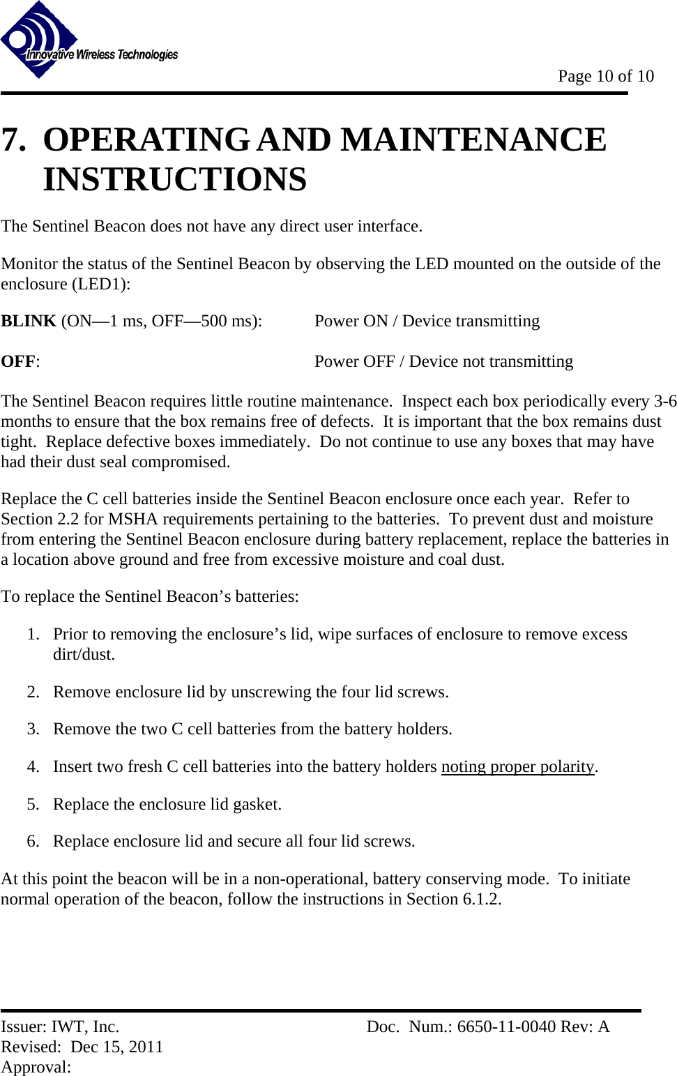           Page 10 of 10   Issuer: IWT, Inc.          Doc.  Num.: 6650-11-0040 Rev: A Revised:  Dec 15, 2011  Approval:  7.  OPERATING AND MAINTENANCE INSTRUCTIONS The Sentinel Beacon does not have any direct user interface. Monitor the status of the Sentinel Beacon by observing the LED mounted on the outside of the enclosure (LED1): BLINK (ON—1 ms, OFF—500 ms):    Power ON / Device transmitting  OFF:      Power OFF / Device not transmitting  The Sentinel Beacon requires little routine maintenance.  Inspect each box periodically every 3-6 months to ensure that the box remains free of defects.  It is important that the box remains dust tight.  Replace defective boxes immediately.  Do not continue to use any boxes that may have had their dust seal compromised. Replace the C cell batteries inside the Sentinel Beacon enclosure once each year.  Refer to Section 2.2 for MSHA requirements pertaining to the batteries.  To prevent dust and moisture from entering the Sentinel Beacon enclosure during battery replacement, replace the batteries in a location above ground and free from excessive moisture and coal dust.   To replace the Sentinel Beacon’s batteries: 1. Prior to removing the enclosure’s lid, wipe surfaces of enclosure to remove excess dirt/dust. 2. Remove enclosure lid by unscrewing the four lid screws. 3. Remove the two C cell batteries from the battery holders. 4. Insert two fresh C cell batteries into the battery holders noting proper polarity. 5. Replace the enclosure lid gasket. 6. Replace enclosure lid and secure all four lid screws.   At this point the beacon will be in a non-operational, battery conserving mode.  To initiate normal operation of the beacon, follow the instructions in Section 6.1.2. 