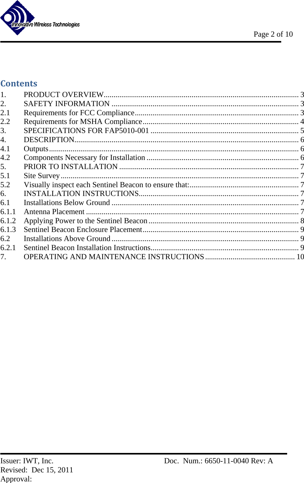           Page 2 of 10   Issuer: IWT, Inc.          Doc.  Num.: 6650-11-0040 Rev: A Revised:  Dec 15, 2011  Approval:   Contents1.PRODUCT OVERVIEW.................................................................................................... 32.SAFETY INFORMATION ................................................................................................ 32.1Requirements for FCC Compliance .................................................................................... 32.2Requirements for MSHA Compliance ................................................................................ 43.SPECIFICATIONS FOR FAP5010-001 ............................................................................ 54.DESCRIPTION................................................................................................................... 64.1Outputs ................................................................................................................................ 64.2Components Necessary for Installation .............................................................................. 65.PRIOR TO INSTALLATION ............................................................................................ 75.1Site Survey .......................................................................................................................... 75.2Visually inspect each Sentinel Beacon to ensure that: ........................................................ 76.INSTALLATION INSTRUCTIONS.................................................................................. 76.1Installations Below Ground ................................................................................................ 76.1.1Antenna Placement ............................................................................................................. 76.1.2Applying Power to the Sentinel Beacon ............................................................................. 86.1.3Sentinel Beacon Enclosure Placement ................................................................................ 96.2Installations Above Ground ................................................................................................ 96.2.1Sentinel Beacon Installation Instructions ............................................................................ 97.OPERATING AND MAINTENANCE INSTRUCTIONS .............................................. 10  