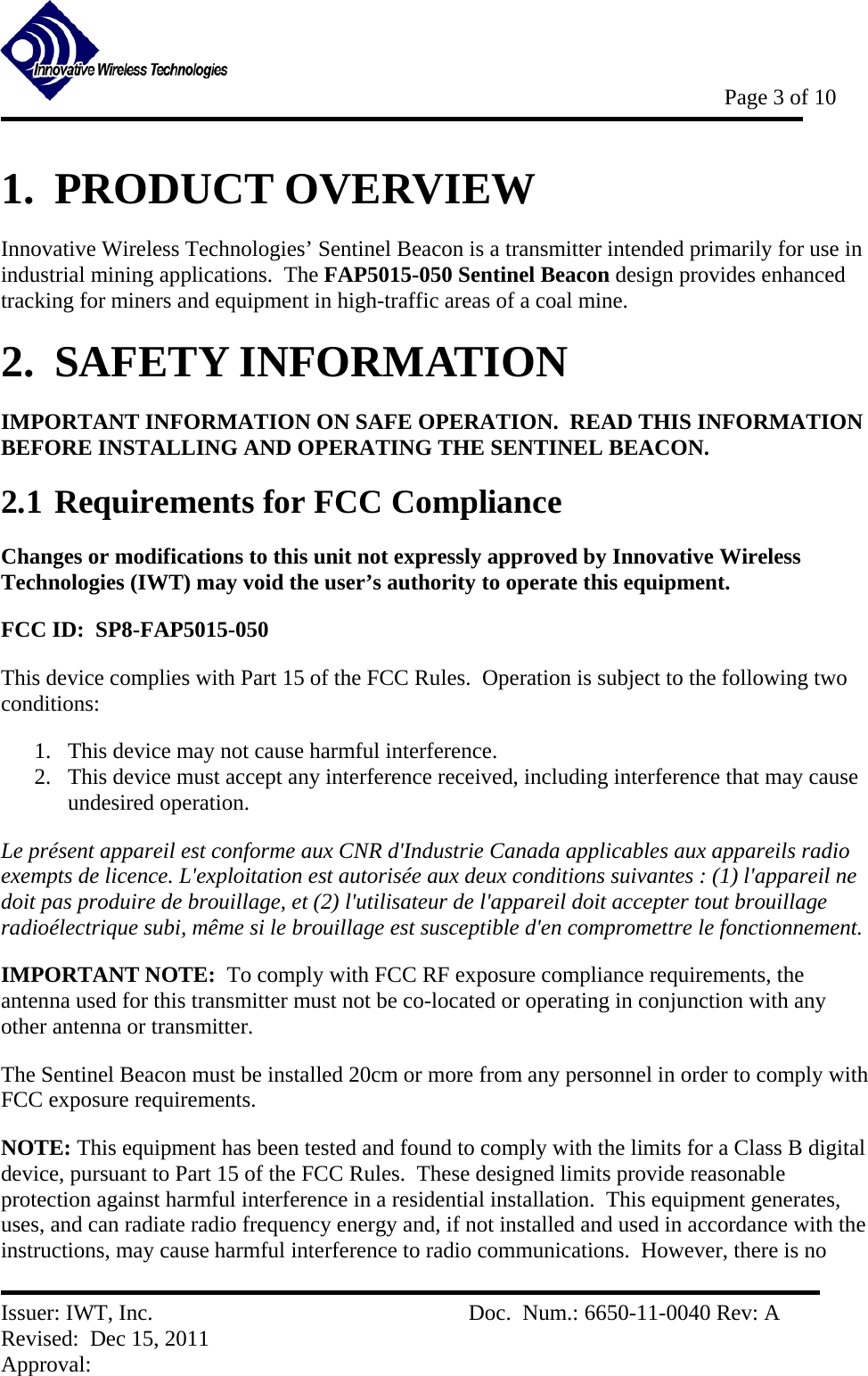           Page 3 of 10   Issuer: IWT, Inc.          Doc.  Num.: 6650-11-0040 Rev: A Revised:  Dec 15, 2011  Approval:  1.  PRODUCT OVERVIEW Innovative Wireless Technologies’ Sentinel Beacon is a transmitter intended primarily for use in industrial mining applications.  The FAP5015-050 Sentinel Beacon design provides enhanced tracking for miners and equipment in high-traffic areas of a coal mine. 2.  SAFETY INFORMATION IMPORTANT INFORMATION ON SAFE OPERATION.  READ THIS INFORMATION BEFORE INSTALLING AND OPERATING THE SENTINEL BEACON. 2.1 Requirements for FCC Compliance Changes or modifications to this unit not expressly approved by Innovative Wireless Technologies (IWT) may void the user’s authority to operate this equipment. FCC ID:  SP8-FAP5015-050 This device complies with Part 15 of the FCC Rules.  Operation is subject to the following two conditions: 1. This device may not cause harmful interference. 2. This device must accept any interference received, including interference that may cause undesired operation.   Le présent appareil est conforme aux CNR d&apos;Industrie Canada applicables aux appareils radio exempts de licence. L&apos;exploitation est autorisée aux deux conditions suivantes : (1) l&apos;appareil ne doit pas produire de brouillage, et (2) l&apos;utilisateur de l&apos;appareil doit accepter tout brouillage radioélectrique subi, même si le brouillage est susceptible d&apos;en compromettre le fonctionnement. IMPORTANT NOTE:  To comply with FCC RF exposure compliance requirements, the antenna used for this transmitter must not be co-located or operating in conjunction with any other antenna or transmitter. The Sentinel Beacon must be installed 20cm or more from any personnel in order to comply with FCC exposure requirements. NOTE: This equipment has been tested and found to comply with the limits for a Class B digital device, pursuant to Part 15 of the FCC Rules.  These designed limits provide reasonable protection against harmful interference in a residential installation.  This equipment generates, uses, and can radiate radio frequency energy and, if not installed and used in accordance with the instructions, may cause harmful interference to radio communications.  However, there is no 