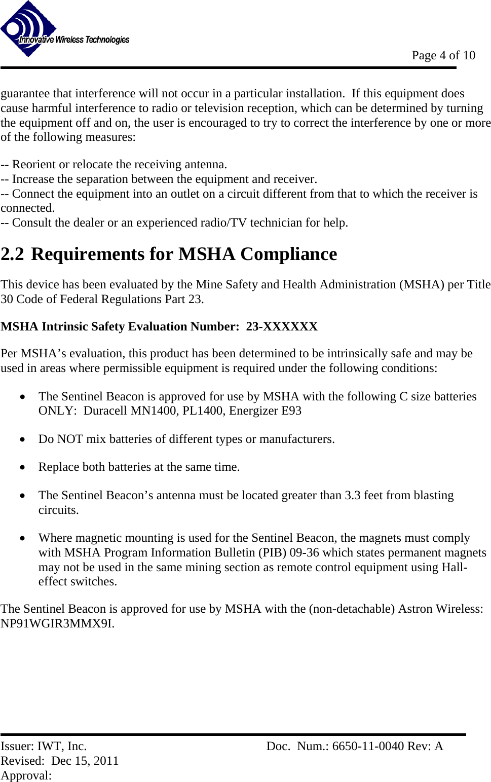           Page 4 of 10   Issuer: IWT, Inc.          Doc.  Num.: 6650-11-0040 Rev: A Revised:  Dec 15, 2011  Approval:  guarantee that interference will not occur in a particular installation.  If this equipment does cause harmful interference to radio or television reception, which can be determined by turning the equipment off and on, the user is encouraged to try to correct the interference by one or more of the following measures:  -- Reorient or relocate the receiving antenna.   -- Increase the separation between the equipment and receiver.   -- Connect the equipment into an outlet on a circuit different from that to which the receiver is connected.   -- Consult the dealer or an experienced radio/TV technician for help.   2.2 Requirements for MSHA Compliance This device has been evaluated by the Mine Safety and Health Administration (MSHA) per Title 30 Code of Federal Regulations Part 23.   MSHA Intrinsic Safety Evaluation Number:  23-XXXXXX Per MSHA’s evaluation, this product has been determined to be intrinsically safe and may be used in areas where permissible equipment is required under the following conditions:     The Sentinel Beacon is approved for use by MSHA with the following C size batteries ONLY:  Duracell MN1400, PL1400, Energizer E93  Do NOT mix batteries of different types or manufacturers.  Replace both batteries at the same time.  The Sentinel Beacon’s antenna must be located greater than 3.3 feet from blasting circuits.  Where magnetic mounting is used for the Sentinel Beacon, the magnets must comply with MSHA Program Information Bulletin (PIB) 09-36 which states permanent magnets may not be used in the same mining section as remote control equipment using Hall-effect switches. The Sentinel Beacon is approved for use by MSHA with the (non-detachable) Astron Wireless:  NP91WGIR3MMX9I. 