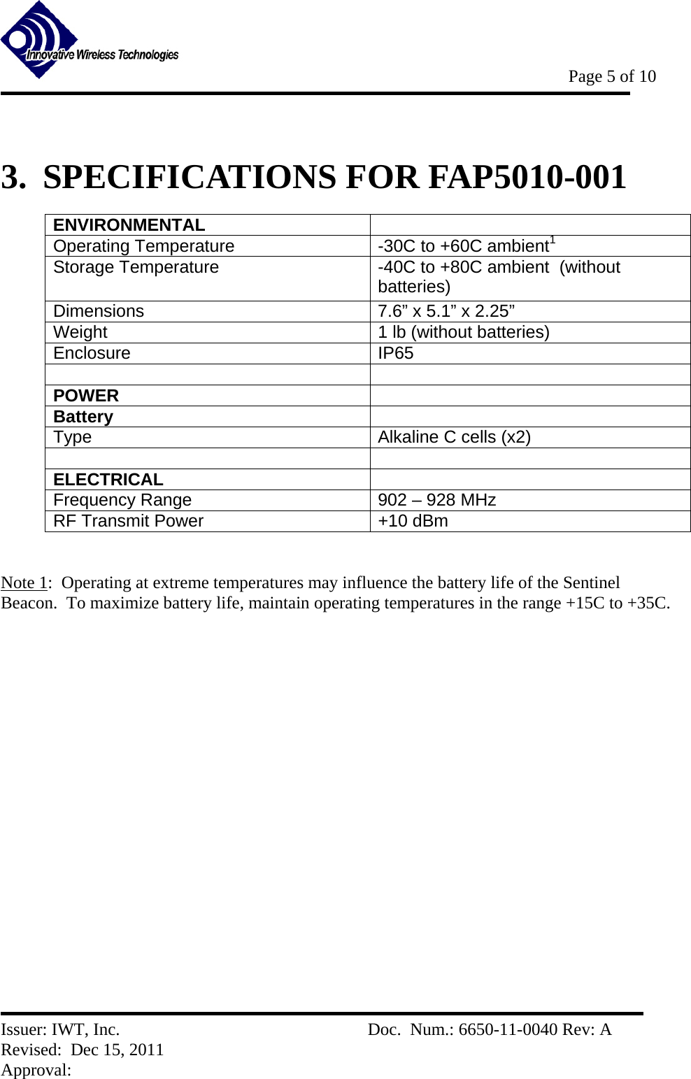           Page 5 of 10   Issuer: IWT, Inc.          Doc.  Num.: 6650-11-0040 Rev: A Revised:  Dec 15, 2011  Approval:   3.  SPECIFICATIONS FOR FAP5010-001 ENVIRONMENTAL  Operating Temperature  -30C to +60C ambient1 Storage Temperature  -40C to +80C ambient  (without batteries) Dimensions   7.6” x 5.1” x 2.25” Weight  1 lb (without batteries) Enclosure IP65   POWER  Battery   Type  Alkaline C cells (x2)   ELECTRICAL  Frequency Range  902 – 928 MHz RF Transmit Power   +10 dBm   Note 1:  Operating at extreme temperatures may influence the battery life of the Sentinel  Beacon.  To maximize battery life, maintain operating temperatures in the range +15C to +35C. 