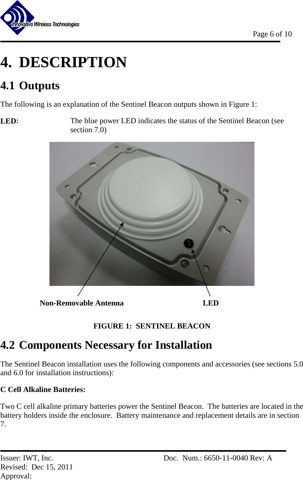           Page 6 of 10   Issuer: IWT, Inc.          Doc.  Num.: 6650-11-0040 Rev: A Revised:  Dec 15, 2011  Approval:  4.  DESCRIPTION 4.1 Outputs The following is an explanation of the Sentinel Beacon outputs shown in Figure 1: LED:    The blue power LED indicates the status of the Sentinel Beacon (see section 7.0)   FIGURE 1:  SENTINEL BEACON  4.2 Components Necessary for Installation The Sentinel Beacon installation uses the following components and accessories (see sections 5.0 and 6.0 for installation instructions):   C Cell Alkaline Batteries: Two C cell alkaline primary batteries power the Sentinel Beacon.  The batteries are located in the battery holders inside the enclosure.  Battery maintenance and replacement details are in section 7. LED Non-Removable Antenna 