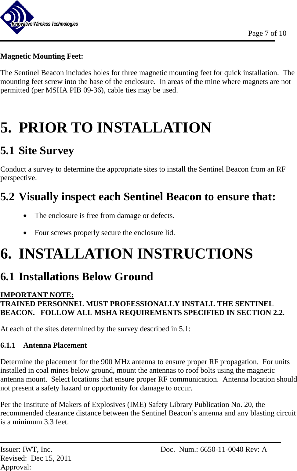           Page 7 of 10   Issuer: IWT, Inc.          Doc.  Num.: 6650-11-0040 Rev: A Revised:  Dec 15, 2011  Approval:  Magnetic Mounting Feet: The Sentinel Beacon includes holes for three magnetic mounting feet for quick installation.  The mounting feet screw into the base of the enclosure.  In areas of the mine where magnets are not permitted (per MSHA PIB 09-36), cable ties may be used.  5.  PRIOR TO INSTALLATION 5.1 Site Survey Conduct a survey to determine the appropriate sites to install the Sentinel Beacon from an RF perspective. 5.2 Visually inspect each Sentinel Beacon to ensure that:  The enclosure is free from damage or defects.  Four screws properly secure the enclosure lid. 6.  INSTALLATION INSTRUCTIONS 6.1 Installations Below Ground  IMPORTANT NOTE: TRAINED PERSONNEL MUST PROFESSIONALLY INSTALL THE SENTINEL BEACON.   FOLLOW ALL MSHA REQUIREMENTS SPECIFIED IN SECTION 2.2. At each of the sites determined by the survey described in 5.1: 6.1.1 Antenna Placement Determine the placement for the 900 MHz antenna to ensure proper RF propagation.  For units installed in coal mines below ground, mount the antennas to roof bolts using the magnetic antenna mount.  Select locations that ensure proper RF communication.  Antenna location should not present a safety hazard or opportunity for damage to occur. Per the Institute of Makers of Explosives (IME) Safety Library Publication No. 20, the recommended clearance distance between the Sentinel Beacon’s antenna and any blasting circuit is a minimum 3.3 feet. 