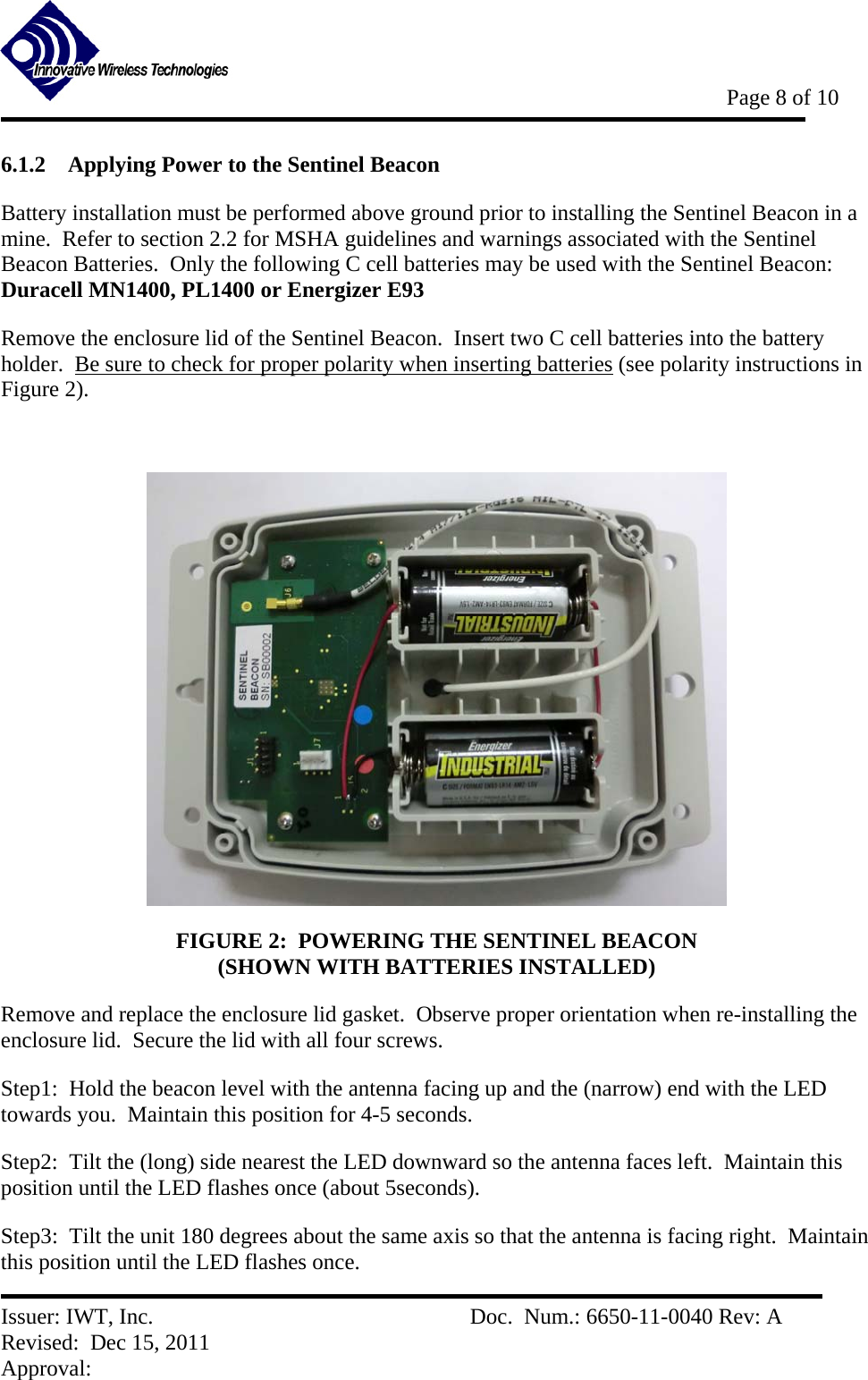           Page 8 of 10   Issuer: IWT, Inc.          Doc.  Num.: 6650-11-0040 Rev: A Revised:  Dec 15, 2011  Approval:  6.1.2 Applying Power to the Sentinel Beacon Battery installation must be performed above ground prior to installing the Sentinel Beacon in a mine.  Refer to section 2.2 for MSHA guidelines and warnings associated with the Sentinel Beacon Batteries.  Only the following C cell batteries may be used with the Sentinel Beacon:  Duracell MN1400, PL1400 or Energizer E93 Remove the enclosure lid of the Sentinel Beacon.  Insert two C cell batteries into the battery holder.  Be sure to check for proper polarity when inserting batteries (see polarity instructions in Figure 2).     FIGURE 2:  POWERING THE SENTINEL BEACON                                              (SHOWN WITH BATTERIES INSTALLED) Remove and replace the enclosure lid gasket.  Observe proper orientation when re-installing the enclosure lid.  Secure the lid with all four screws.     Step1:  Hold the beacon level with the antenna facing up and the (narrow) end with the LED towards you.  Maintain this position for 4-5 seconds.   Step2:  Tilt the (long) side nearest the LED downward so the antenna faces left.  Maintain this position until the LED flashes once (about 5seconds).   Step3:  Tilt the unit 180 degrees about the same axis so that the antenna is facing right.  Maintain this position until the LED flashes once.   