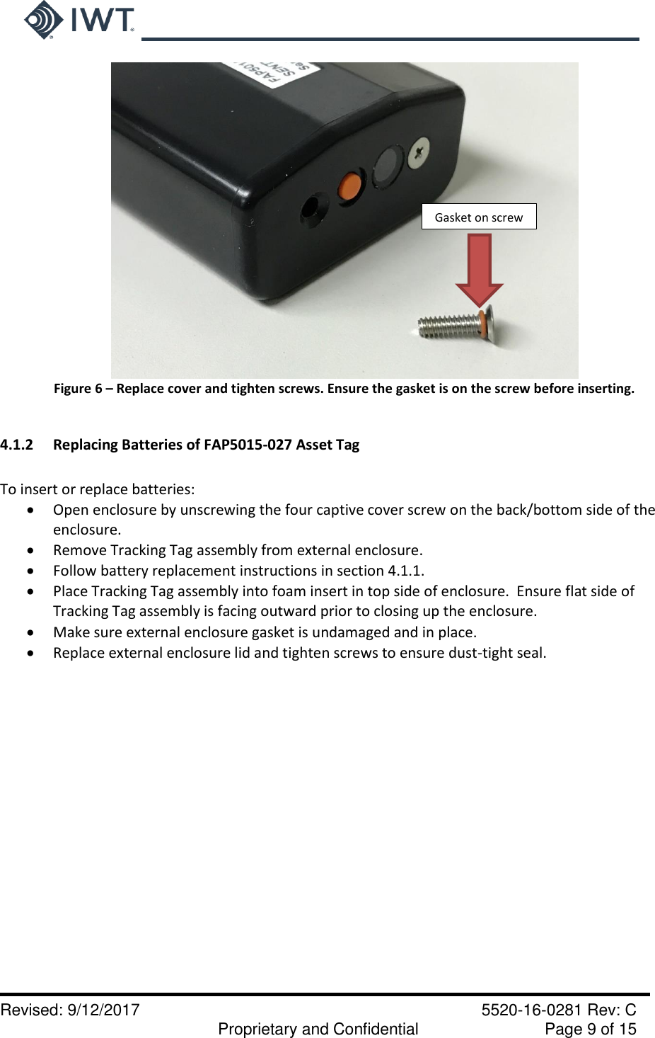     Revised: 9/12/2017    5520-16-0281 Rev: C   Proprietary and Confidential    Page 9 of 15  Figure 6 – Replace cover and tighten screws. Ensure the gasket is on the screw before inserting.  4.1.2  Replacing Batteries of FAP5015-027 Asset Tag  To insert or replace batteries:  Open enclosure by unscrewing the four captive cover screw on the back/bottom side of the enclosure.  Remove Tracking Tag assembly from external enclosure.  Follow battery replacement instructions in section 4.1.1.  Place Tracking Tag assembly into foam insert in top side of enclosure.  Ensure flat side of Tracking Tag assembly is facing outward prior to closing up the enclosure.  Make sure external enclosure gasket is undamaged and in place.  Replace external enclosure lid and tighten screws to ensure dust-tight seal.  Gasket on screw 