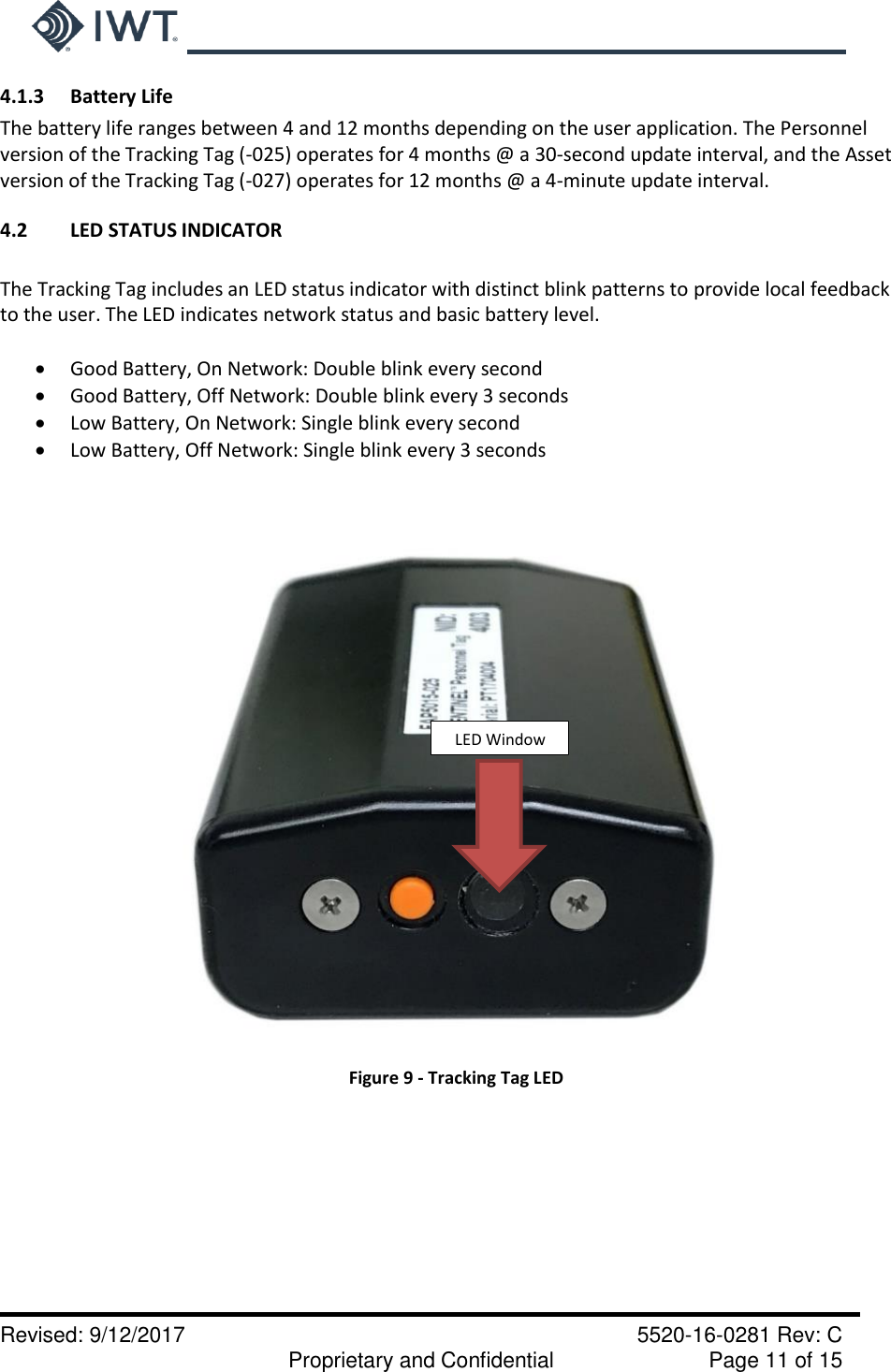     Revised: 9/12/2017    5520-16-0281 Rev: C   Proprietary and Confidential    Page 11 of 15 4.1.3  Battery Life The battery life ranges between 4 and 12 months depending on the user application. The Personnel version of the Tracking Tag (-025) operates for 4 months @ a 30-second update interval, and the Asset version of the Tracking Tag (-027) operates for 12 months @ a 4-minute update interval.  4.2  LED STATUS INDICATOR  The Tracking Tag includes an LED status indicator with distinct blink patterns to provide local feedback to the user. The LED indicates network status and basic battery level.   Good Battery, On Network: Double blink every second  Good Battery, Off Network: Double blink every 3 seconds  Low Battery, On Network: Single blink every second  Low Battery, Off Network: Single blink every 3 seconds     Figure 9 - Tracking Tag LED          LED Window 