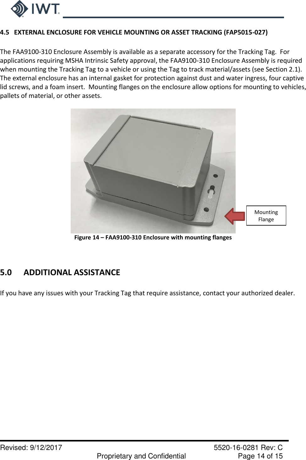     Revised: 9/12/2017    5520-16-0281 Rev: C   Proprietary and Confidential    Page 14 of 15 4.5   EXTERNAL ENCLOSURE FOR VEHICLE MOUNTING OR ASSET TRACKING (FAP5015-027)  The FAA9100-310 Enclosure Assembly is available as a separate accessory for the Tracking Tag.  For applications requiring MSHA Intrinsic Safety approval, the FAA9100-310 Enclosure Assembly is required when mounting the Tracking Tag to a vehicle or using the Tag to track material/assets (see Section 2.1).  The external enclosure has an internal gasket for protection against dust and water ingress, four captive lid screws, and a foam insert.  Mounting flanges on the enclosure allow options for mounting to vehicles, pallets of material, or other assets.     Figure 14 – FAA9100-310 Enclosure with mounting flanges   5.0  ADDITIONAL ASSISTANCE  If you have any issues with your Tracking Tag that require assistance, contact your authorized dealer.Mounting Flange 