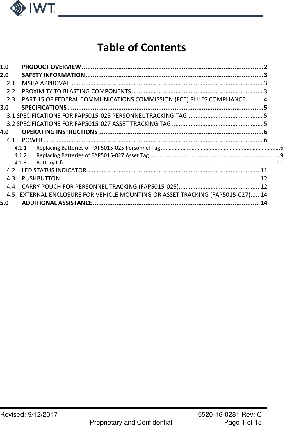     Revised: 9/12/2017    5520-16-0281 Rev: C   Proprietary and Confidential    Page 1 of 15   Table of Contents  1.0     PRODUCT OVERVIEW .................................................................................................... 2 2.0 SAFETY INFORMATION .................................................................................................. 3 2.1  MSHA APPROVAL ................................................................................................................... 3 2.2  PROXIMITY TO BLASTING COMPONENTS .............................................................................. 3 2.3  PART 15 OF FEDERAL COMMUNICATIONS COMMISSION (FCC) RULES COMPLIANCE .......... 4 3.0 SPECIFICATIONS ............................................................................................................ 5 3.1 SPECIFICATIONS FOR FAP5015-025 PERSONNEL TRACKING TAG ............................................. 5 3.2 SPECIFICATIONS FOR FAP5015-027 ASSET TRACKING TAG ...................................................... 5 4.0  OPERATING INSTRUCTIONS ........................................................................................... 6 4.1  POWER ................................................................................................................................... 6 4.1.1 Replacing Batteries of FAP5015-025 Personnel Tag .............................................................................. 6 4.1.2 Replacing Batteries of FAP5015-027 Asset Tag ..................................................................................... 9 4.1.3 Battery Life ........................................................................................................................................... 11 4.2  LED STATUS INDICATOR ....................................................................................................... 11 4.3  PUSHBUTTON ....................................................................................................................... 12 4.4  CARRY POUCH FOR PERSONNEL TRACKING (FAP5015-025) ................................................ 12 4.5   EXTERNAL ENCLOSURE FOR VEHICLE MOUNTING OR ASSET TRACKING (FAP5015-027) ..... 14 5.0 ADDITIONAL ASSISTANCE ............................................................................................ 14     