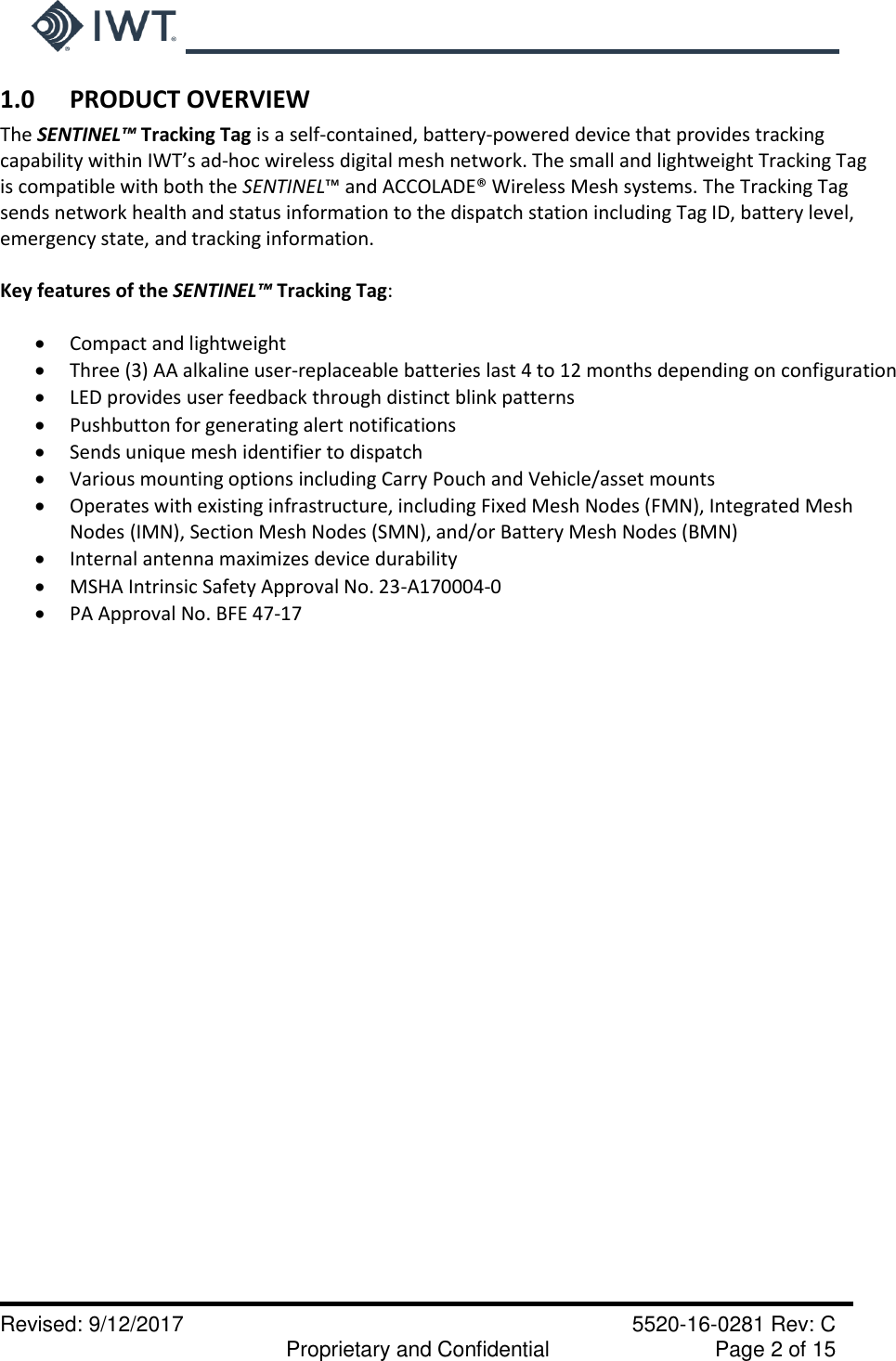     Revised: 9/12/2017    5520-16-0281 Rev: C   Proprietary and Confidential    Page 2 of 15 1.0      PRODUCT OVERVIEW The SENTINEL™ Tracking Tag is a self-contained, battery-powered device that provides tracking capability within IWT’s ad-hoc wireless digital mesh network. The small and lightweight Tracking Tag is compatible with both the SENTINEL™ and ACCOLADE® Wireless Mesh systems. The Tracking Tag sends network health and status information to the dispatch station including Tag ID, battery level, emergency state, and tracking information.  Key features of the SENTINEL™ Tracking Tag:           Compact and lightweight  Three (3) AA alkaline user-replaceable batteries last 4 to 12 months depending on configuration  LED provides user feedback through distinct blink patterns  Pushbutton for generating alert notifications   Sends unique mesh identifier to dispatch  Various mounting options including Carry Pouch and Vehicle/asset mounts  Operates with existing infrastructure, including Fixed Mesh Nodes (FMN), Integrated Mesh Nodes (IMN), Section Mesh Nodes (SMN), and/or Battery Mesh Nodes (BMN)  Internal antenna maximizes device durability  MSHA Intrinsic Safety Approval No. 23-A170004-0  PA Approval No. BFE 47-17    