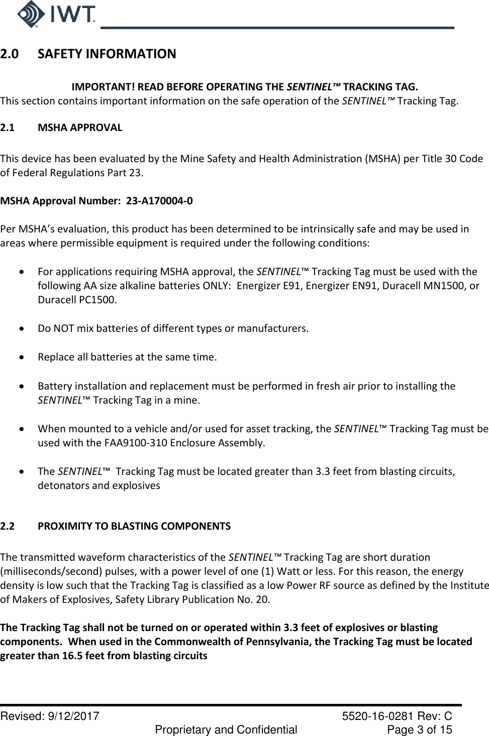     Revised: 9/12/2017    5520-16-0281 Rev: C   Proprietary and Confidential    Page 3 of 15 2.0  SAFETY INFORMATION  IMPORTANT! READ BEFORE OPERATING THE SENTINEL™ TRACKING TAG. This section contains important information on the safe operation of the SENTINEL™ Tracking Tag.   2.1  MSHA APPROVAL  This device has been evaluated by the Mine Safety and Health Administration (MSHA) per Title 30 Code of Federal Regulations Part 23.    MSHA Approval Number:  23-A170004-0  Per MSHA’s evaluation, this product has been determined to be intrinsically safe and may be used in areas where permissible equipment is required under the following conditions:   For applications requiring MSHA approval, the SENTINEL™ Tracking Tag must be used with the following AA size alkaline batteries ONLY:  Energizer E91, Energizer EN91, Duracell MN1500, or Duracell PC1500.   Do NOT mix batteries of different types or manufacturers.   Replace all batteries at the same time.   Battery installation and replacement must be performed in fresh air prior to installing the SENTINEL™ Tracking Tag in a mine.   When mounted to a vehicle and/or used for asset tracking, the SENTINEL™ Tracking Tag must be used with the FAA9100-310 Enclosure Assembly.   The SENTINEL™  Tracking Tag must be located greater than 3.3 feet from blasting circuits, detonators and explosives  2.2  PROXIMITY TO BLASTING COMPONENTS  The transmitted waveform characteristics of the SENTINEL™ Tracking Tag are short duration (milliseconds/second) pulses, with a power level of one (1) Watt or less. For this reason, the energy density is low such that the Tracking Tag is classified as a low Power RF source as defined by the Institute of Makers of Explosives, Safety Library Publication No. 20.   The Tracking Tag shall not be turned on or operated within 3.3 feet of explosives or blasting components.  When used in the Commonwealth of Pennsylvania, the Tracking Tag must be located greater than 16.5 feet from blasting circuits 