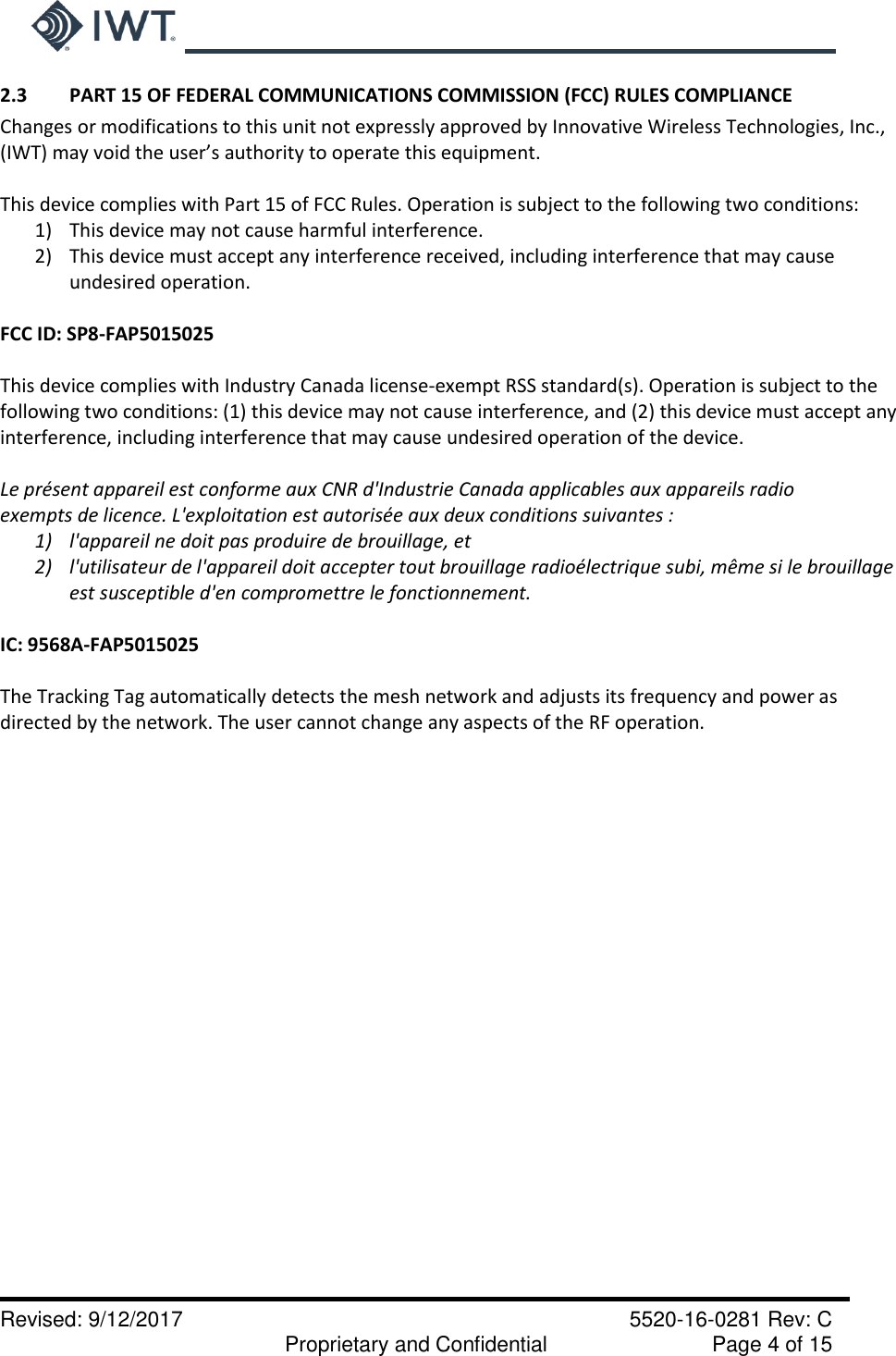     Revised: 9/12/2017    5520-16-0281 Rev: C   Proprietary and Confidential    Page 4 of 15 2.3  PART 15 OF FEDERAL COMMUNICATIONS COMMISSION (FCC) RULES COMPLIANCE Changes or modifications to this unit not expressly approved by Innovative Wireless Technologies, Inc.,  (IWT) may void the user’s authority to operate this equipment.  This device complies with Part 15 of FCC Rules. Operation is subject to the following two conditions: 1) This device may not cause harmful interference. 2) This device must accept any interference received, including interference that may cause undesired operation.  FCC ID: SP8-FAP5015025  This device complies with Industry Canada license-exempt RSS standard(s). Operation is subject to the following two conditions: (1) this device may not cause interference, and (2) this device must accept any interference, including interference that may cause undesired operation of the device.  Le présent appareil est conforme aux CNR d&apos;Industrie Canada applicables aux appareils radio exempts de licence. L&apos;exploitation est autorisée aux deux conditions suivantes : 1) l&apos;appareil ne doit pas produire de brouillage, et 2) l&apos;utilisateur de l&apos;appareil doit accepter tout brouillage radioélectrique subi, même si le brouillage est susceptible d&apos;en compromettre le fonctionnement.  IC: 9568A-FAP5015025  The Tracking Tag automatically detects the mesh network and adjusts its frequency and power as directed by the network. The user cannot change any aspects of the RF operation.    