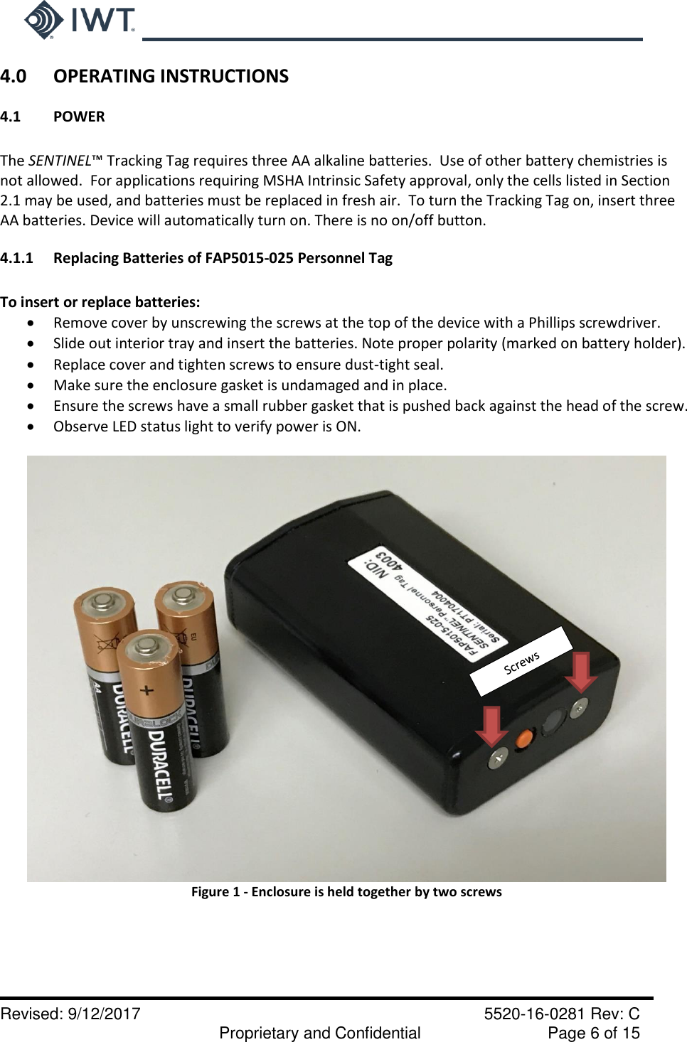     Revised: 9/12/2017    5520-16-0281 Rev: C   Proprietary and Confidential    Page 6 of 15 4.0   OPERATING INSTRUCTIONS 4.1  POWER  The SENTINEL™ Tracking Tag requires three AA alkaline batteries.  Use of other battery chemistries is not allowed.  For applications requiring MSHA Intrinsic Safety approval, only the cells listed in Section 2.1 may be used, and batteries must be replaced in fresh air.  To turn the Tracking Tag on, insert three AA batteries. Device will automatically turn on. There is no on/off button.   4.1.1  Replacing Batteries of FAP5015-025 Personnel Tag  To insert or replace batteries:  Remove cover by unscrewing the screws at the top of the device with a Phillips screwdriver.  Slide out interior tray and insert the batteries. Note proper polarity (marked on battery holder).  Replace cover and tighten screws to ensure dust-tight seal.   Make sure the enclosure gasket is undamaged and in place.  Ensure the screws have a small rubber gasket that is pushed back against the head of the screw.  Observe LED status light to verify power is ON.    Figure 1 - Enclosure is held together by two screws       