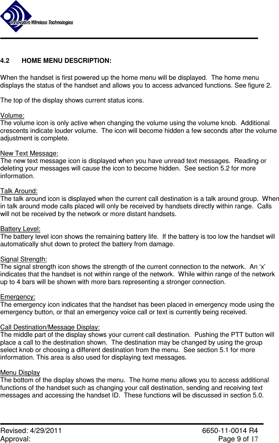               Revised: 4/29/2011    6650-11-0014 R4 Approval:     Page 9 of 17   4.2  HOME MENU DESCRIPTION:  When the handset is first powered up the home menu will be displayed.  The home menu displays the status of the handset and allows you to access advanced functions. See figure 2.  The top of the display shows current status icons.  Volume: The volume icon is only active when changing the volume using the volume knob.  Additional crescents indicate louder volume.  The icon will become hidden a few seconds after the volume adjustment is complete.  New Text Message: The new text message icon is displayed when you have unread text messages.  Reading or deleting your messages will cause the icon to become hidden.  See section 5.2 for more information.  Talk Around: The talk around icon is displayed when the current call destination is a talk around group.  When in talk around mode calls placed will only be received by handsets directly within range.  Calls will not be received by the network or more distant handsets.  Battery Level: The battery level icon shows the remaining battery life.  If the battery is too low the handset will automatically shut down to protect the battery from damage.  Signal Strength: The signal strength icon shows the strength of the current connection to the network.  An ‘x’ indicates that the handset is not within range of the network.  While within range of the network up to 4 bars will be shown with more bars representing a stronger connection.  Emergency: The emergency icon indicates that the handset has been placed in emergency mode using the emergency button, or that an emergency voice call or text is currently being received.   Call Destination/Message Display: The middle part of the display shows your current call destination.  Pushing the PTT button will place a call to the destination shown.  The destination may be changed by using the group select knob or choosing a different destination from the menu.  See section 5.1 for more information. This area is also used for displaying text messages.   Menu Display The bottom of the display shows the menu.  The home menu allows you to access additional functions of the handset such as changing your call destination, sending and receiving text messages and accessing the handset ID.  These functions will be discussed in section 5.0.  