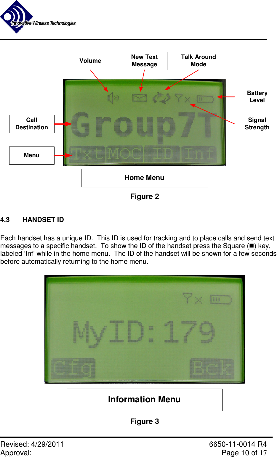               Revised: 4/29/2011    6650-11-0014 R4 Approval:     Page 10 of 17   CallDestinationVolume New TextMessageTalk AroundModeSignalStrengthBatteryLevelHome MenuMenu Figure 2  4.3  HANDSET ID  Each handset has a unique ID.  This ID is used for tracking and to place calls and send text messages to a specific handset.  To show the ID of the handset press the Square () key, labeled ‘Inf’ while in the home menu.  The ID of the handset will be shown for a few seconds before automatically returning to the home menu.  Information Menu Figure 3  