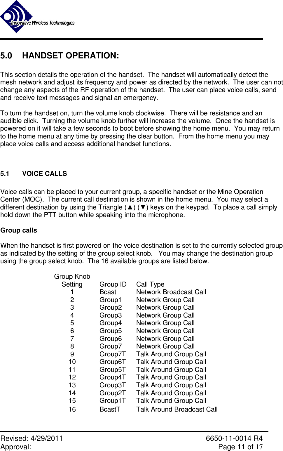               Revised: 4/29/2011    6650-11-0014 R4 Approval:     Page 11 of 17   5.0  HANDSET OPERATION:  This section details the operation of the handset.  The handset will automatically detect the mesh network and adjust its frequency and power as directed by the network.  The user can not change any aspects of the RF operation of the handset.  The user can place voice calls, send and receive text messages and signal an emergency.  To turn the handset on, turn the volume knob clockwise.  There will be resistance and an audible click.  Turning the volume knob further will increase the volume.  Once the handset is powered on it will take a few seconds to boot before showing the home menu.  You may return to the home menu at any time by pressing the clear button.  From the home menu you may place voice calls and access additional handset functions.  5.1  VOICE CALLS  Voice calls can be placed to your current group, a specific handset or the Mine Operation Center (MOC).  The current call destination is shown in the home menu.  You may select a different destination by using the Triangle (▲) (▼) keys on the keypad.  To place a call simply hold down the PTT button while speaking into the microphone.  Group calls  When the handset is first powered on the voice destination is set to the currently selected group as indicated by the setting of the group select knob.   You may change the destination group using the group select knob.  The 16 available groups are listed below.  Group Knob Setting  Group ID  Call Type 1  Bcast  Network Broadcast Call 2  Group1  Network Group Call 3  Group2  Network Group Call 4  Group3  Network Group Call 5  Group4  Network Group Call 6  Group5  Network Group Call 7  Group6  Network Group Call 8  Group7  Network Group Call 9  Group7T  Talk Around Group Call 10  Group6T  Talk Around Group Call 11  Group5T  Talk Around Group Call 12  Group4T  Talk Around Group Call 13  Group3T  Talk Around Group Call 14  Group2T  Talk Around Group Call 15  Group1T  Talk Around Group Call 16  BcastT  Talk Around Broadcast Call  