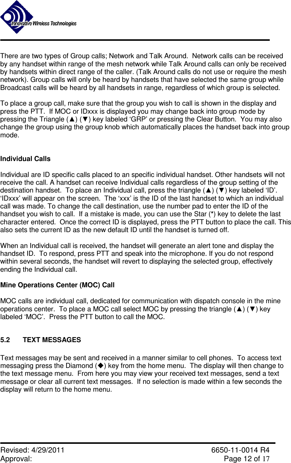               Revised: 4/29/2011    6650-11-0014 R4 Approval:     Page 12 of 17   There are two types of Group calls; Network and Talk Around.  Network calls can be received by any handset within range of the mesh network while Talk Around calls can only be received by handsets within direct range of the caller. (Talk Around calls do not use or require the mesh network). Group calls will only be heard by handsets that have selected the same group while Broadcast calls will be heard by all handsets in range, regardless of which group is selected.  To place a group call, make sure that the group you wish to call is shown in the display and press the PTT.  If MOC or IDxxx is displayed you may change back into group mode by pressing the Triangle (▲) (▼) key labeled ‘GRP’ or pressing the Clear Button.  You may also change the group using the group knob which automatically places the handset back into group mode.   Individual Calls  Individual are ID specific calls placed to an specific individual handset. Other handsets will not receive the call. A handset can receive Individual calls regardless of the group setting of the destination handset.  To place an Individual call, press the triangle (▲) (▼) key labeled ‘ID’.  ‘IDxxx’ will appear on the screen.  The ‘xxx’ is the ID of the last handset to which an individual call was made. To change the call destination, use the number pad to enter the ID of the handset you wish to call.  If a mistake is made, you can use the Star (*) key to delete the last character entered.  Once the correct ID is displayed, press the PTT button to place the call. This also sets the current ID as the new default ID until the handset is turned off.  When an Individual call is received, the handset will generate an alert tone and display the handset ID.  To respond, press PTT and speak into the microphone. If you do not respond within several seconds, the handset will revert to displaying the selected group, effectively ending the Individual call.   Mine Operations Center (MOC) Call  MOC calls are individual call, dedicated for communication with dispatch console in the mine operations center.  To place a MOC call select MOC by pressing the triangle (▲) (▼) key labeled ‘MOC’.  Press the PTT button to call the MOC.  5.2  TEXT MESSAGES  Text messages may be sent and received in a manner similar to cell phones.  To access text messaging press the Diamond () key from the home menu.  The display will then change to the text message menu.  From here you may view your received text messages, send a text message or clear all current text messages.  If no selection is made within a few seconds the display will return to the home menu.  