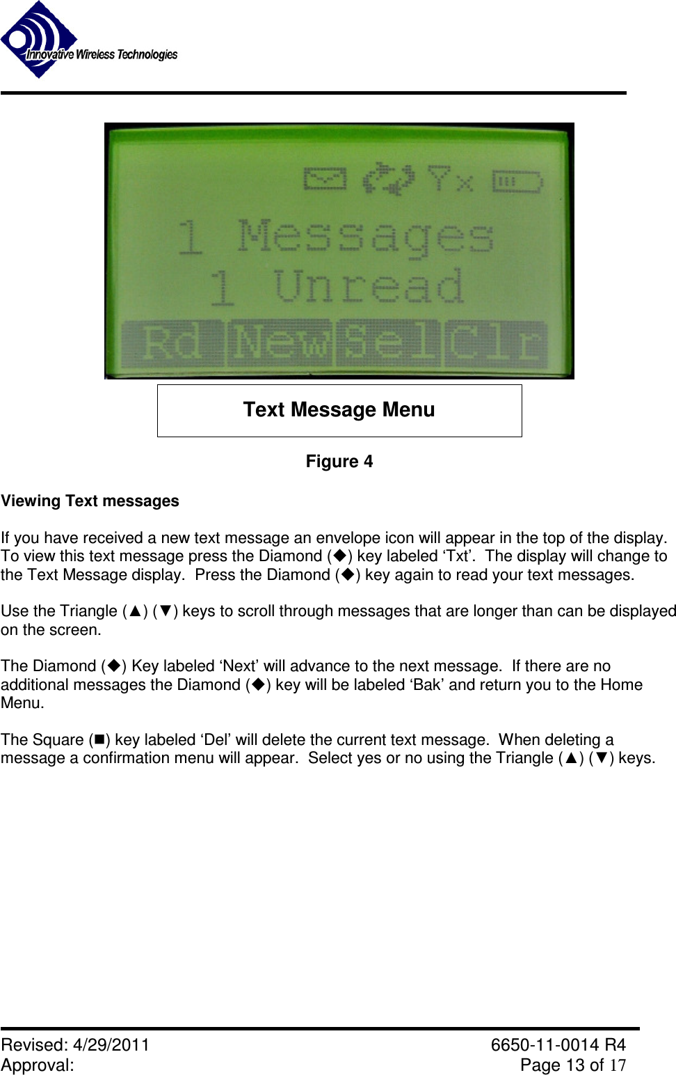               Revised: 4/29/2011    6650-11-0014 R4 Approval:     Page 13 of 17   Text Message Menu Figure 4  Viewing Text messages  If you have received a new text message an envelope icon will appear in the top of the display.  To view this text message press the Diamond () key labeled ‘Txt’.  The display will change to the Text Message display.  Press the Diamond () key again to read your text messages.  Use the Triangle (▲) (▼) keys to scroll through messages that are longer than can be displayed on the screen.  The Diamond () Key labeled ‘Next’ will advance to the next message.  If there are no additional messages the Diamond () key will be labeled ‘Bak’ and return you to the Home Menu.  The Square () key labeled ‘Del’ will delete the current text message.  When deleting a message a confirmation menu will appear.  Select yes or no using the Triangle (▲) (▼) keys.   