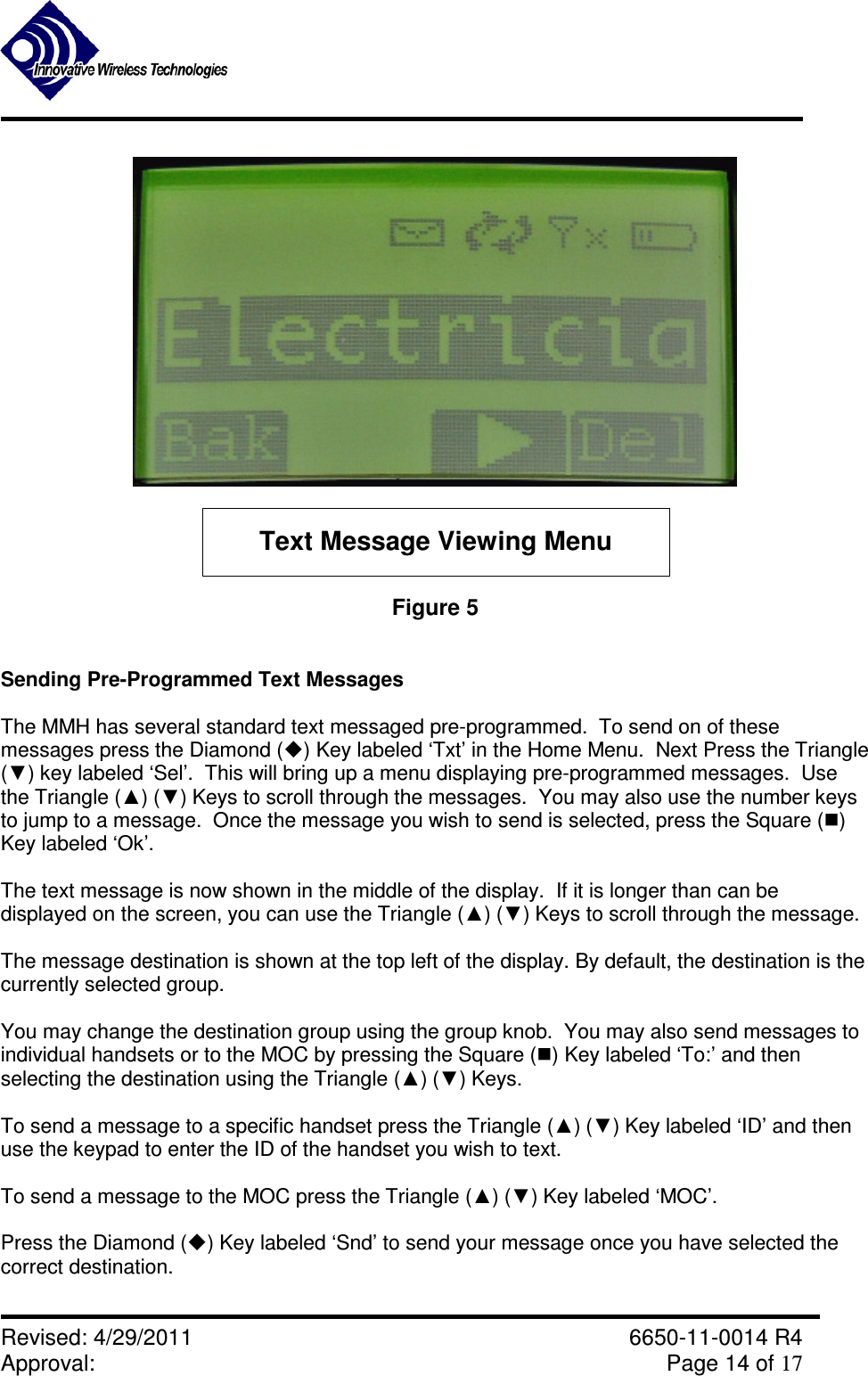               Revised: 4/29/2011    6650-11-0014 R4 Approval:     Page 14 of 17   Text Message Viewing Menu Figure 5   Sending Pre-Programmed Text Messages  The MMH has several standard text messaged pre-programmed.  To send on of these messages press the Diamond () Key labeled ‘Txt’ in the Home Menu.  Next Press the Triangle (▼) key labeled ‘Sel’.  This will bring up a menu displaying pre-programmed messages.  Use the Triangle (▲) (▼) Keys to scroll through the messages.  You may also use the number keys to jump to a message.  Once the message you wish to send is selected, press the Square () Key labeled ‘Ok’.  The text message is now shown in the middle of the display.  If it is longer than can be displayed on the screen, you can use the Triangle (▲) (▼) Keys to scroll through the message.    The message destination is shown at the top left of the display. By default, the destination is the currently selected group.   You may change the destination group using the group knob.  You may also send messages to individual handsets or to the MOC by pressing the Square () Key labeled ‘To:’ and then selecting the destination using the Triangle (▲) (▼) Keys.  To send a message to a specific handset press the Triangle (▲) (▼) Key labeled ‘ID’ and then use the keypad to enter the ID of the handset you wish to text.  To send a message to the MOC press the Triangle (▲) (▼) Key labeled ‘MOC’.  Press the Diamond () Key labeled ‘Snd’ to send your message once you have selected the correct destination.  