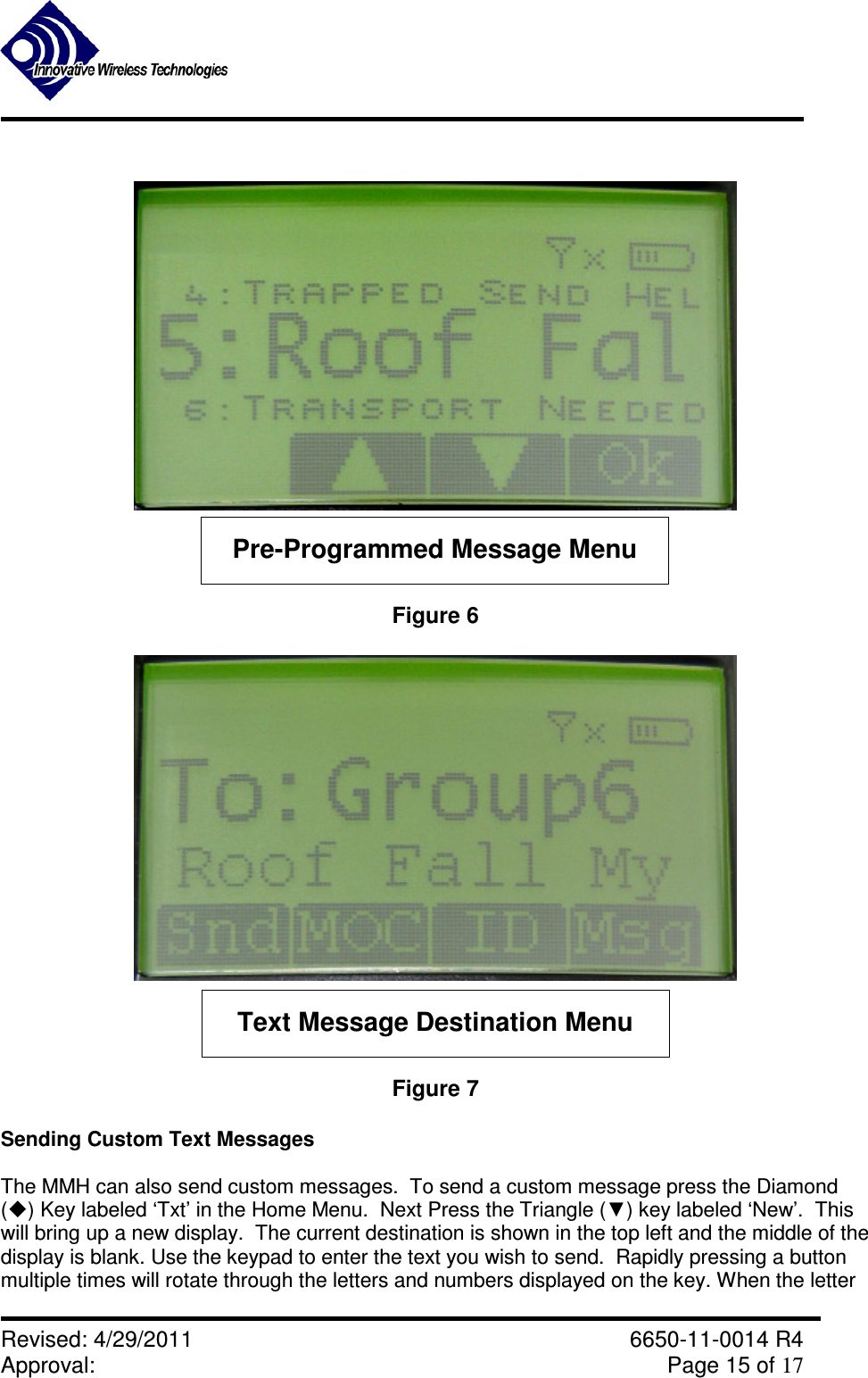               Revised: 4/29/2011    6650-11-0014 R4 Approval:     Page 15 of 17    Pre-Programmed Message Menu Figure 6  Text Message Destination Menu Figure 7  Sending Custom Text Messages  The MMH can also send custom messages.  To send a custom message press the Diamond () Key labeled ‘Txt’ in the Home Menu.  Next Press the Triangle (▼) key labeled ‘New’.  This will bring up a new display.  The current destination is shown in the top left and the middle of the display is blank. Use the keypad to enter the text you wish to send.  Rapidly pressing a button multiple times will rotate through the letters and numbers displayed on the key. When the letter 