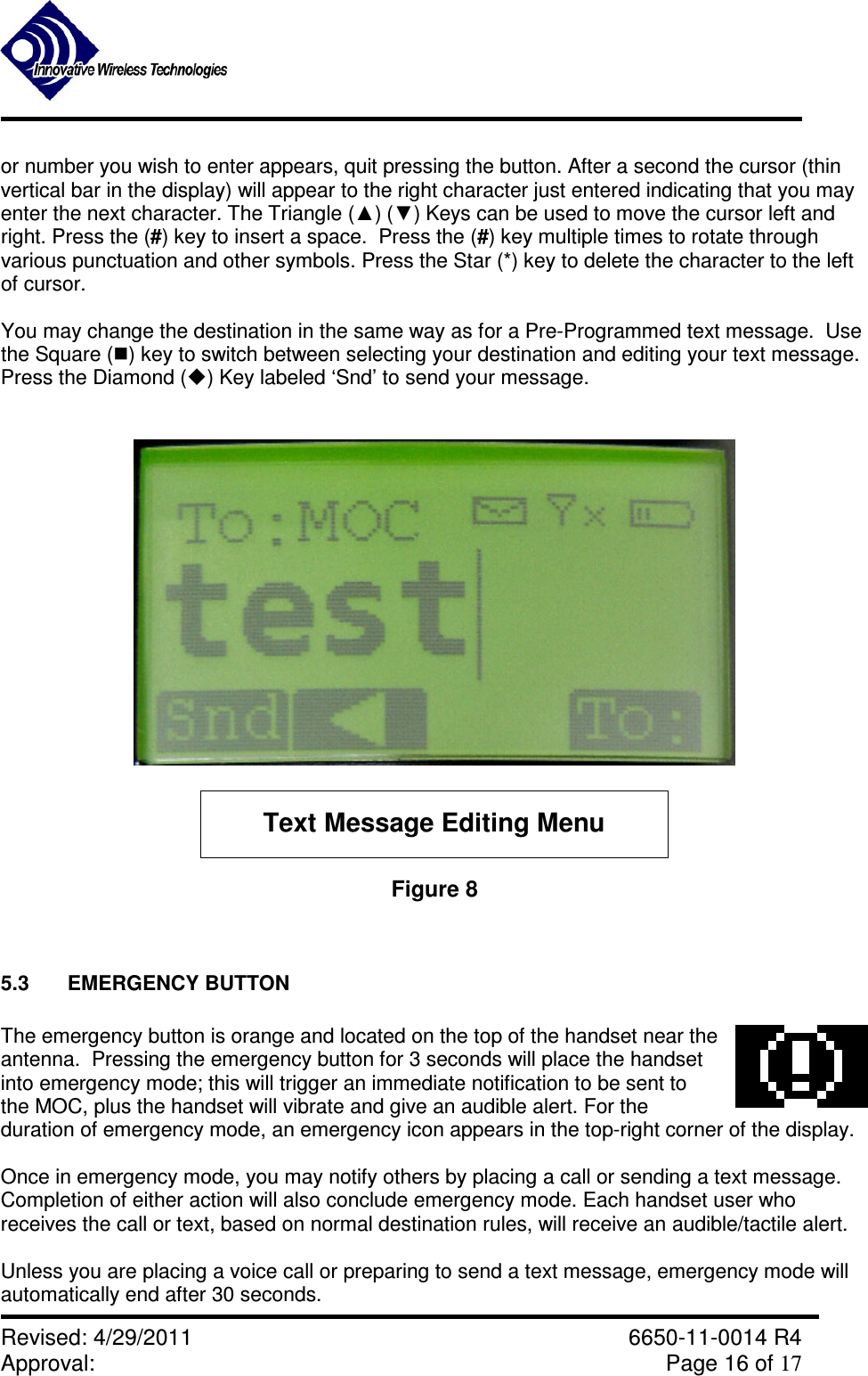               Revised: 4/29/2011    6650-11-0014 R4 Approval:     Page 16 of 17   or number you wish to enter appears, quit pressing the button. After a second the cursor (thin vertical bar in the display) will appear to the right character just entered indicating that you may enter the next character. The Triangle (▲) (▼) Keys can be used to move the cursor left and right. Press the (#) key to insert a space.  Press the (#) key multiple times to rotate through various punctuation and other symbols. Press the Star (*) key to delete the character to the left of cursor.  You may change the destination in the same way as for a Pre-Programmed text message.  Use the Square () key to switch between selecting your destination and editing your text message.  Press the Diamond () Key labeled ‘Snd’ to send your message.   Text Message Editing Menu Figure 8   5.3  EMERGENCY BUTTON  The emergency button is orange and located on the top of the handset near the antenna.  Pressing the emergency button for 3 seconds will place the handset into emergency mode; this will trigger an immediate notification to be sent to the MOC, plus the handset will vibrate and give an audible alert. For the duration of emergency mode, an emergency icon appears in the top-right corner of the display.  Once in emergency mode, you may notify others by placing a call or sending a text message.  Completion of either action will also conclude emergency mode. Each handset user who receives the call or text, based on normal destination rules, will receive an audible/tactile alert.    Unless you are placing a voice call or preparing to send a text message, emergency mode will automatically end after 30 seconds. 