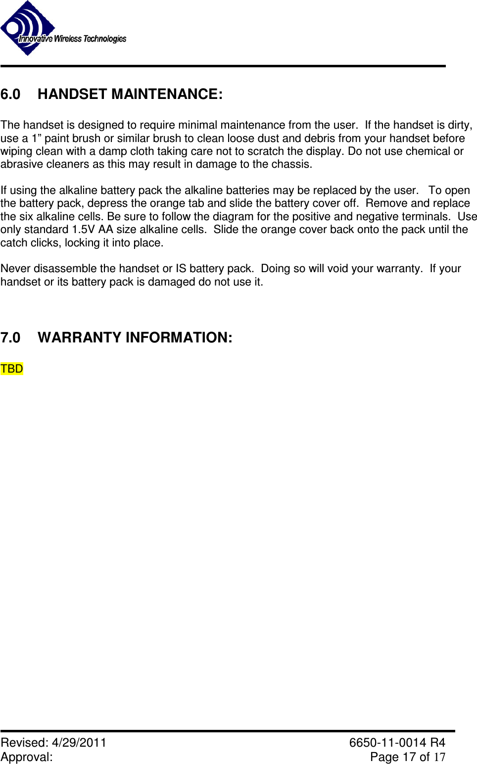               Revised: 4/29/2011    6650-11-0014 R4 Approval:     Page 17 of 17   6.0  HANDSET MAINTENANCE:  The handset is designed to require minimal maintenance from the user.  If the handset is dirty,  use a 1” paint brush or similar brush to clean loose dust and debris from your handset before  wiping clean with a damp cloth taking care not to scratch the display. Do not use chemical or abrasive cleaners as this may result in damage to the chassis.    If using the alkaline battery pack the alkaline batteries may be replaced by the user.   To open the battery pack, depress the orange tab and slide the battery cover off.  Remove and replace the six alkaline cells. Be sure to follow the diagram for the positive and negative terminals.  Use only standard 1.5V AA size alkaline cells.  Slide the orange cover back onto the pack until the catch clicks, locking it into place.   Never disassemble the handset or IS battery pack.  Doing so will void your warranty.  If your handset or its battery pack is damaged do not use it.  7.0  WARRANTY INFORMATION:  TBD   