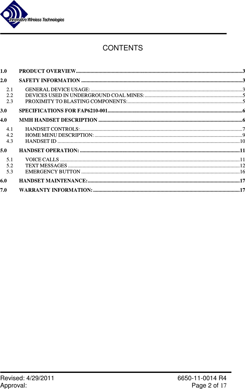               Revised: 4/29/2011    6650-11-0014 R4 Approval:     Page 2 of 17   CONTENTS  1.0 PRODUCT OVERVIEW..............................................................................................................................3 2.0 SAFETY INFORMATION ..........................................................................................................................3 2.1 GENERAL DEVICE USAGE: ...................................................................................................................3 2.2 DEVICES USED IN UNDERGROUND COAL MINES:..........................................................................5 2.3 PROXIMITY TO BLASTING COMPONENTS:.......................................................................................5 3.0 SPECIFICATIONS FOR FAP6210-001......................................................................................................6 4.0 MMH HANDSET DESCRIPTION .............................................................................................................6 4.1 HANDSET CONTROLS:...........................................................................................................................7 4.2 HOME MENU DESCRIPTION: ................................................................................................................9 4.3 HANDSET ID ..........................................................................................................................................10 5.0 HANDSET OPERATION: .........................................................................................................................11 5.1 VOICE CALLS ........................................................................................................................................11 5.2 TEXT MESSAGES ..................................................................................................................................12 5.3 EMERGENCY BUTTON ........................................................................................................................16 6.0 HANDSET MAINTENANCE:...................................................................................................................17 7.0 WARRANTY INFORMATION: ...............................................................................................................17                   