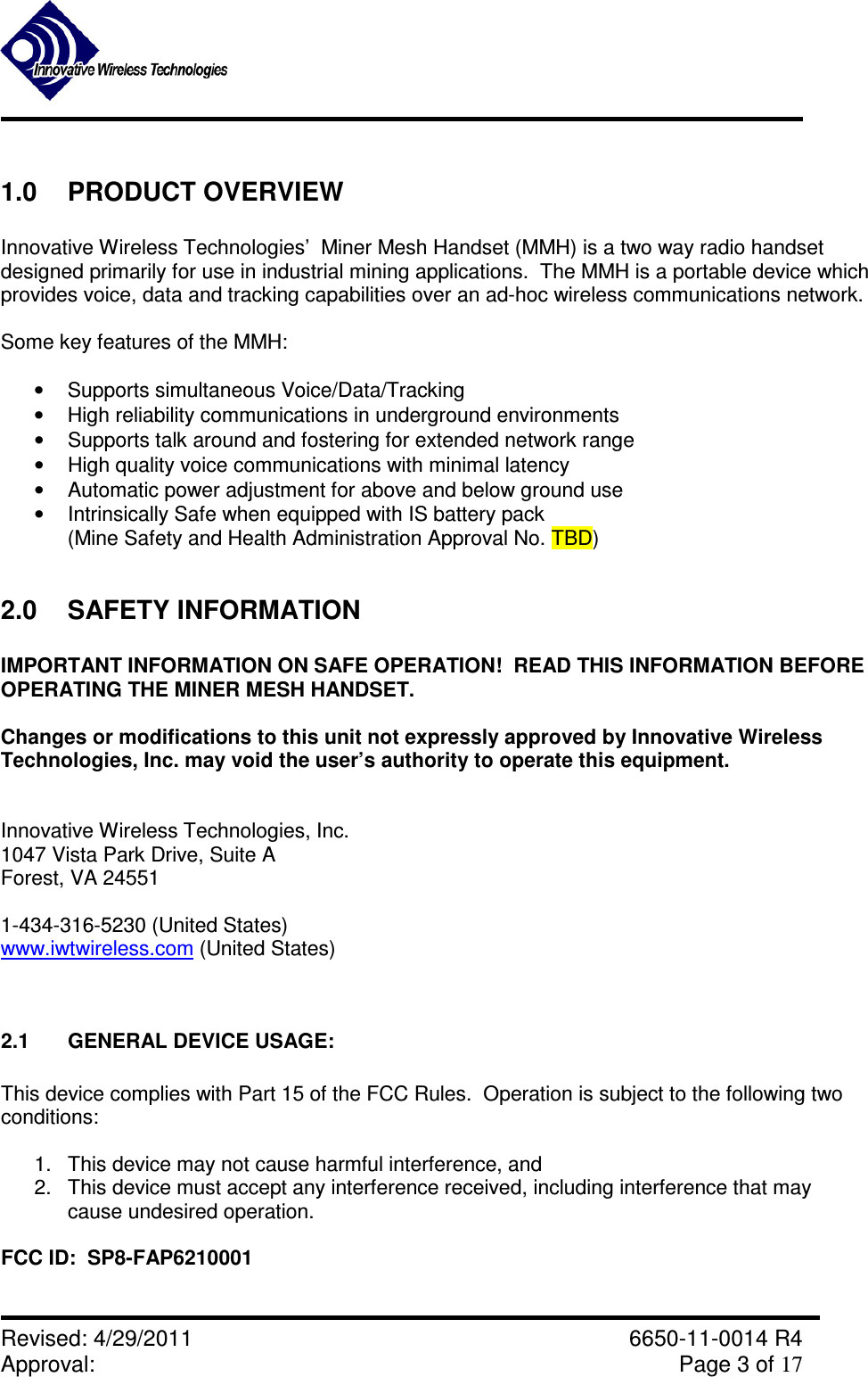               Revised: 4/29/2011    6650-11-0014 R4 Approval:     Page 3 of 17   1.0  PRODUCT OVERVIEW  Innovative Wireless Technologies’  Miner Mesh Handset (MMH) is a two way radio handset designed primarily for use in industrial mining applications.  The MMH is a portable device which provides voice, data and tracking capabilities over an ad-hoc wireless communications network.  Some key features of the MMH:  •  Supports simultaneous Voice/Data/Tracking •  High reliability communications in underground environments •  Supports talk around and fostering for extended network range •  High quality voice communications with minimal latency •  Automatic power adjustment for above and below ground use •  Intrinsically Safe when equipped with IS battery pack (Mine Safety and Health Administration Approval No. TBD)  2.0  SAFETY INFORMATION  IMPORTANT INFORMATION ON SAFE OPERATION!  READ THIS INFORMATION BEFORE OPERATING THE MINER MESH HANDSET.  Changes or modifications to this unit not expressly approved by Innovative Wireless Technologies, Inc. may void the user’s authority to operate this equipment.   Innovative Wireless Technologies, Inc. 1047 Vista Park Drive, Suite A Forest, VA 24551  1-434-316-5230 (United States) www.iwtwireless.com (United States)   2.1  GENERAL DEVICE USAGE:  This device complies with Part 15 of the FCC Rules.  Operation is subject to the following two conditions:  1.  This device may not cause harmful interference, and 2.  This device must accept any interference received, including interference that may cause undesired operation.  FCC ID:  SP8-FAP6210001  