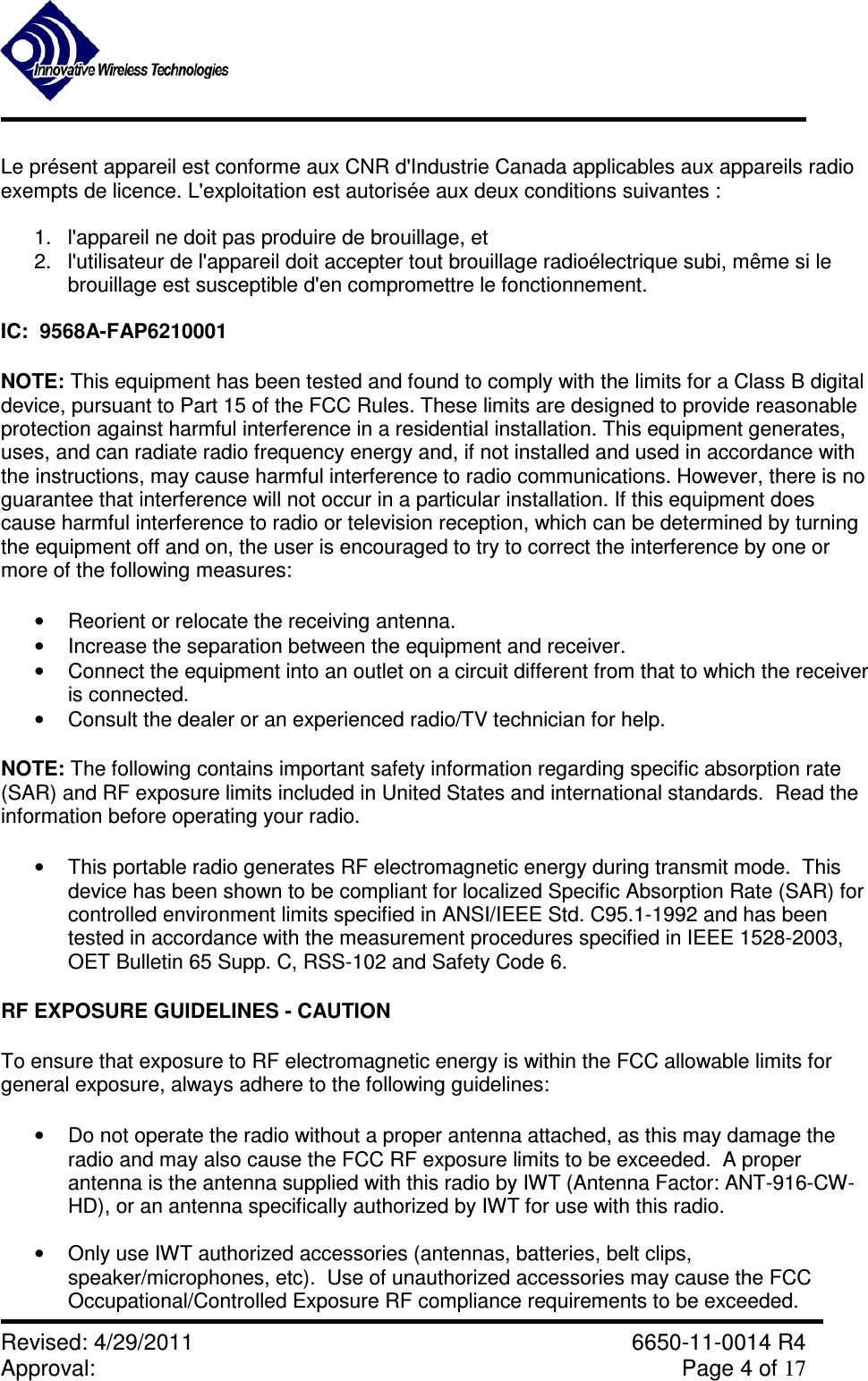               Revised: 4/29/2011    6650-11-0014 R4 Approval:     Page 4 of 17   Le présent appareil est conforme aux CNR d&apos;Industrie Canada applicables aux appareils radio exempts de licence. L&apos;exploitation est autorisée aux deux conditions suivantes :  1.  l&apos;appareil ne doit pas produire de brouillage, et 2.  l&apos;utilisateur de l&apos;appareil doit accepter tout brouillage radioélectrique subi, même si le brouillage est susceptible d&apos;en compromettre le fonctionnement.  IC:  9568A-FAP6210001 NOTE: This equipment has been tested and found to comply with the limits for a Class B digital device, pursuant to Part 15 of the FCC Rules. These limits are designed to provide reasonable protection against harmful interference in a residential installation. This equipment generates, uses, and can radiate radio frequency energy and, if not installed and used in accordance with the instructions, may cause harmful interference to radio communications. However, there is no guarantee that interference will not occur in a particular installation. If this equipment does cause harmful interference to radio or television reception, which can be determined by turning the equipment off and on, the user is encouraged to try to correct the interference by one or more of the following measures:  •  Reorient or relocate the receiving antenna.  •  Increase the separation between the equipment and receiver.  •  Connect the equipment into an outlet on a circuit different from that to which the receiver is connected. •  Consult the dealer or an experienced radio/TV technician for help. NOTE: The following contains important safety information regarding specific absorption rate (SAR) and RF exposure limits included in United States and international standards.  Read the information before operating your radio. •  This portable radio generates RF electromagnetic energy during transmit mode.  This device has been shown to be compliant for localized Specific Absorption Rate (SAR) for controlled environment limits specified in ANSI/IEEE Std. C95.1-1992 and has been tested in accordance with the measurement procedures specified in IEEE 1528-2003, OET Bulletin 65 Supp. C, RSS-102 and Safety Code 6. RF EXPOSURE GUIDELINES - CAUTION  To ensure that exposure to RF electromagnetic energy is within the FCC allowable limits for general exposure, always adhere to the following guidelines:  •  Do not operate the radio without a proper antenna attached, as this may damage the radio and may also cause the FCC RF exposure limits to be exceeded.  A proper antenna is the antenna supplied with this radio by IWT (Antenna Factor: ANT-916-CW-HD), or an antenna specifically authorized by IWT for use with this radio.  •  Only use IWT authorized accessories (antennas, batteries, belt clips, speaker/microphones, etc).  Use of unauthorized accessories may cause the FCC Occupational/Controlled Exposure RF compliance requirements to be exceeded.  