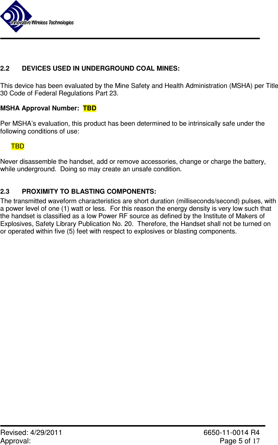               Revised: 4/29/2011    6650-11-0014 R4 Approval:     Page 5 of 17    2.2  DEVICES USED IN UNDERGROUND COAL MINES:  This device has been evaluated by the Mine Safety and Health Administration (MSHA) per Title 30 Code of Federal Regulations Part 23.  MSHA Approval Number:  TBD   Per MSHA’s evaluation, this product has been determined to be intrinsically safe under the following conditions of use:   TBD  Never disassemble the handset, add or remove accessories, change or charge the battery, while underground.  Doing so may create an unsafe condition.  2.3  PROXIMITY TO BLASTING COMPONENTS:   The transmitted waveform characteristics are short duration (milliseconds/second) pulses, with a power level of one (1) watt or less.  For this reason the energy density is very low such that the handset is classified as a low Power RF source as defined by the Institute of Makers of  Explosives, Safety Library Publication No. 20.  Therefore, the Handset shall not be turned on  or operated within five (5) feet with respect to explosives or blasting components.