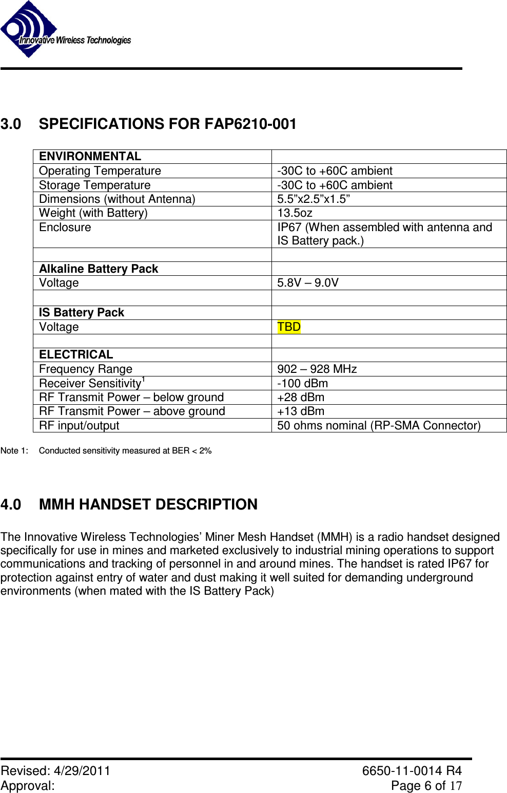               Revised: 4/29/2011    6650-11-0014 R4 Approval:     Page 6 of 17    3.0  SPECIFICATIONS FOR FAP6210-001  ENVIRONMENTAL   Operating Temperature  -30C to +60C ambient Storage Temperature  -30C to +60C ambient Dimensions (without Antenna)  5.5”x2.5”x1.5” Weight (with Battery)  13.5oz Enclosure  IP67 (When assembled with antenna and IS Battery pack.)    Alkaline Battery Pack   Voltage  5.8V – 9.0V    IS Battery Pack   Voltage  TBD    ELECTRICAL   Frequency Range  902 – 928 MHz Receiver Sensitivity1  -100 dBm RF Transmit Power – below ground  +28 dBm  RF Transmit Power – above ground  +13 dBm RF input/output  50 ohms nominal (RP-SMA Connector)  Note 1:  Conducted sensitivity measured at BER &lt; 2%   4.0  MMH HANDSET DESCRIPTION  The Innovative Wireless Technologies’ Miner Mesh Handset (MMH) is a radio handset designed specifically for use in mines and marketed exclusively to industrial mining operations to support communications and tracking of personnel in and around mines. The handset is rated IP67 for protection against entry of water and dust making it well suited for demanding underground environments (when mated with the IS Battery Pack)    