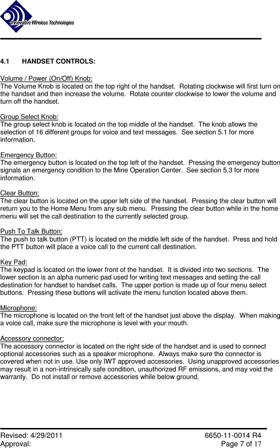               Revised: 4/29/2011    6650-11-0014 R4 Approval:     Page 7 of 17   4.1  HANDSET CONTROLS:  Volume / Power (On/Off) Knob: The Volume Knob is located on the top right of the handset.  Rotating clockwise will first turn on the handset and then increase the volume.  Rotate counter clockwise to lower the volume and turn off the handset.  Group Select Knob: The group select knob is located on the top middle of the handset.  The knob allows the selection of 16 different groups for voice and text messages.  See section 5.1 for more information.  Emergency Button: The emergency button is located on the top left of the handset.  Pressing the emergency button signals an emergency condition to the Mine Operation Center.  See section 5.3 for more information.  Clear Button: The clear button is located on the upper left side of the handset.  Pressing the clear button will return you to the Home Menu from any sub menu.  Pressing the clear button while in the home menu will set the call destination to the currently selected group.  Push To Talk Button: The push to talk button (PTT) is located on the middle left side of the handset.  Press and hold the PTT button will place a voice call to the current call destination.  Key Pad: The keypad is located on the lower front of the handset.  It is divided into two sections.  The lower section is an alpha numeric pad used for writing text messages and setting the call destination for handset to handset calls.  The upper portion is made up of four menu select buttons.  Pressing these buttons will activate the menu function located above them.  Microphone: The microphone is located on the front left of the handset just above the display.  When making a voice call, make sure the microphone is level with your mouth.  Accessory connector: The accessory connector is located on the right side of the handset and is used to connect optional accessories such as a speaker microphone.  Always make sure the connector is covered when not in use. Use only IWT approved accessories.  Using unapproved accessories may result in a non-intrinsically safe condition, unauthorized RF emissions, and may void the warranty.  Do not install or remove accessories while below ground.  