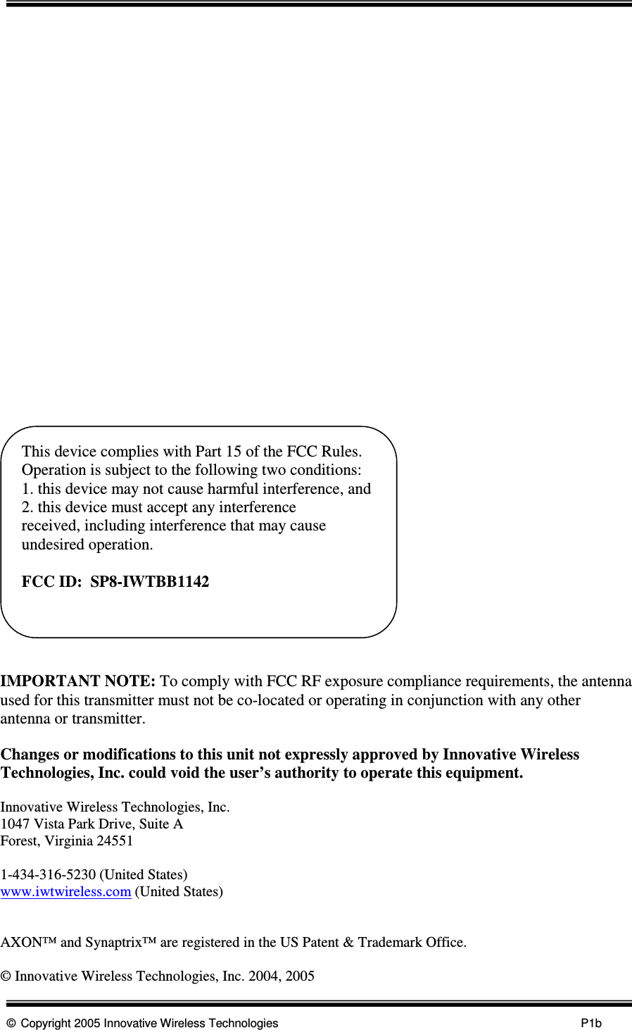      © Copyright 2005 Innovative Wireless Technologies            P1b                          IMPORTANT NOTE: To comply with FCC RF exposure compliance requirements, the antenna used for this transmitter must not be co-located or operating in conjunction with any other antenna or transmitter.  Changes or modifications to this unit not expressly approved by Innovative Wireless Technologies, Inc. could void the user’s authority to operate this equipment.    Innovative Wireless Technologies, Inc. 1047 Vista Park Drive, Suite A Forest, Virginia 24551  1-434-316-5230 (United States) www.iwtwireless.com (United States)   AXON™ and Synaptrix™ are registered in the US Patent &amp; Trademark Office.  © Innovative Wireless Technologies, Inc. 2004, 2005This device complies with Part 15 of the FCC Rules.  Operation is subject to the following two conditions: 1. this device may not cause harmful interference, and 2. this device must accept any interference       received, including interference that may cause undesired operation.  FCC ID:  SP8-IWTBB1142  