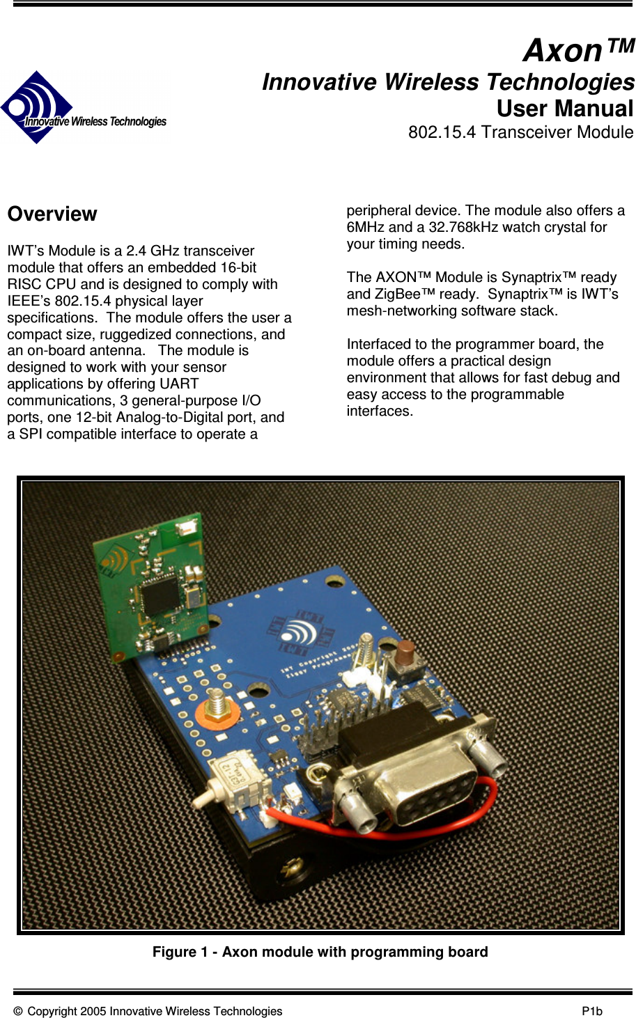      © Copyright 2005 Innovative Wireless Technologies            P1b                                 Axon™ Innovative Wireless Technologies User Manual 802.15.4 Transceiver Module    Overview  IWT’s Module is a 2.4 GHz transceiver module that offers an embedded 16-bit RISC CPU and is designed to comply with IEEE’s 802.15.4 physical layer specifications.  The module offers the user a compact size, ruggedized connections, and an on-board antenna.   The module is designed to work with your sensor applications by offering UART communications, 3 general-purpose I/O ports, one 12-bit Analog-to-Digital port, and a SPI compatible interface to operate a peripheral device. The module also offers a 6MHz and a 32.768kHz watch crystal for your timing needs.  The AXON™ Module is Synaptrix™ ready and ZigBee™ ready.  Synaptrix™ is IWT’s mesh-networking software stack.  Interfaced to the programmer board, the module offers a practical design environment that allows for fast debug and easy access to the programmable interfaces.   Figure 1 - Axon module with programming board