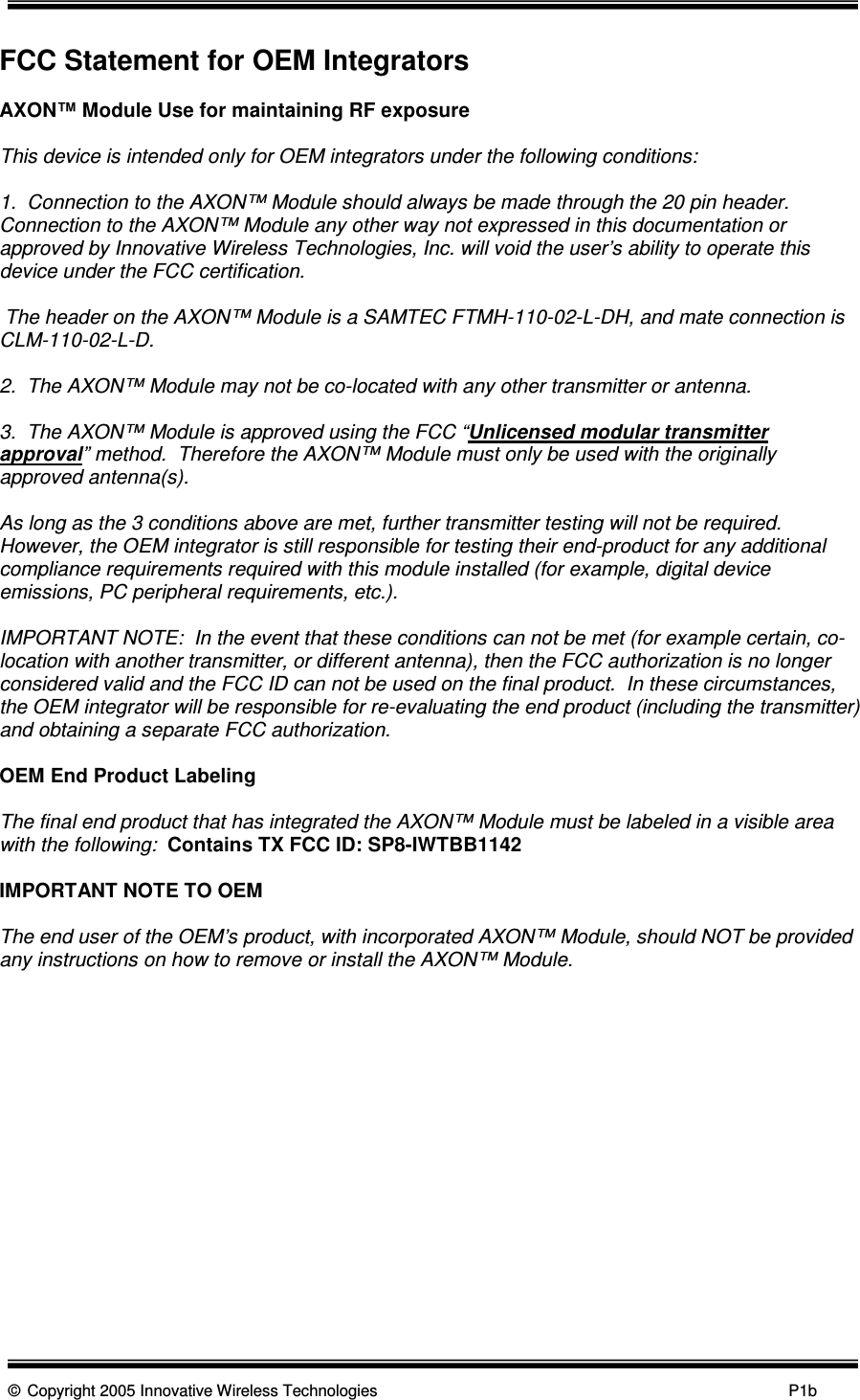      © Copyright 2005 Innovative Wireless Technologies            P1b  FCC Statement for OEM Integrators  AXON™ Module Use for maintaining RF exposure  This device is intended only for OEM integrators under the following conditions:  1.  Connection to the AXON™ Module should always be made through the 20 pin header.  Connection to the AXON™ Module any other way not expressed in this documentation or approved by Innovative Wireless Technologies, Inc. will void the user’s ability to operate this device under the FCC certification.   The header on the AXON™ Module is a SAMTEC FTMH-110-02-L-DH, and mate connection is CLM-110-02-L-D.  2.  The AXON™ Module may not be co-located with any other transmitter or antenna.  3.  The AXON™ Module is approved using the FCC “Unlicensed modular transmitter approval” method.  Therefore the AXON™ Module must only be used with the originally approved antenna(s).   As long as the 3 conditions above are met, further transmitter testing will not be required.  However, the OEM integrator is still responsible for testing their end-product for any additional compliance requirements required with this module installed (for example, digital device emissions, PC peripheral requirements, etc.).  IMPORTANT NOTE:  In the event that these conditions can not be met (for example certain, co-location with another transmitter, or different antenna), then the FCC authorization is no longer considered valid and the FCC ID can not be used on the final product.  In these circumstances, the OEM integrator will be responsible for re-evaluating the end product (including the transmitter) and obtaining a separate FCC authorization.  OEM End Product Labeling  The final end product that has integrated the AXON™ Module must be labeled in a visible area with the following:  Contains TX FCC ID: SP8-IWTBB1142  IMPORTANT NOTE TO OEM  The end user of the OEM’s product, with incorporated AXON™ Module, should NOT be provided any instructions on how to remove or install the AXON™ Module.           