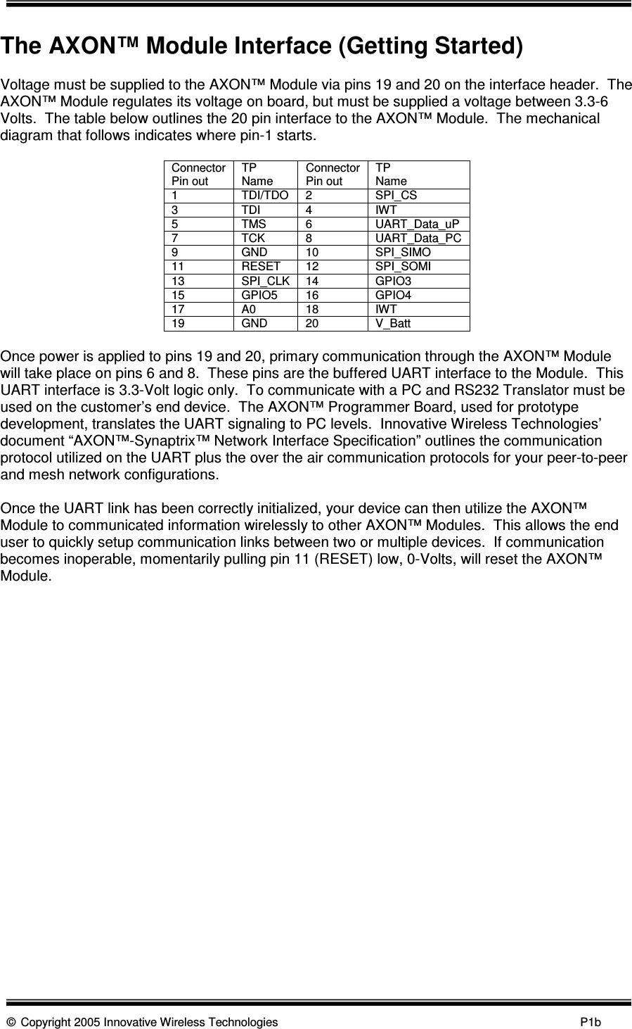      © Copyright 2005 Innovative Wireless Technologies            P1b  The AXON™ Module Interface (Getting Started)  Voltage must be supplied to the AXON™ Module via pins 19 and 20 on the interface header.  The AXON™ Module regulates its voltage on board, but must be supplied a voltage between 3.3-6 Volts.  The table below outlines the 20 pin interface to the AXON™ Module.  The mechanical diagram that follows indicates where pin-1 starts.    Connector Pin out  TP  Name  Connector Pin out  TP  Name 1  TDI/TDO  2  SPI_CS 3  TDI  4  IWT 5  TMS  6  UART_Data_uP 7  TCK  8  UART_Data_PC 9  GND  10  SPI_SIMO 11  RESET  12  SPI_SOMI 13  SPI_CLK  14  GPIO3 15  GPIO5  16  GPIO4 17  A0  18  IWT 19  GND  20  V_Batt  Once power is applied to pins 19 and 20, primary communication through the AXON™ Module will take place on pins 6 and 8.  These pins are the buffered UART interface to the Module.  This UART interface is 3.3-Volt logic only.  To communicate with a PC and RS232 Translator must be used on the customer’s end device.  The AXON™ Programmer Board, used for prototype development, translates the UART signaling to PC levels.  Innovative Wireless Technologies’ document “AXON™-Synaptrix™ Network Interface Specification” outlines the communication protocol utilized on the UART plus the over the air communication protocols for your peer-to-peer and mesh network configurations.  Once the UART link has been correctly initialized, your device can then utilize the AXON™ Module to communicated information wirelessly to other AXON™ Modules.  This allows the end user to quickly setup communication links between two or multiple devices.  If communication becomes inoperable, momentarily pulling pin 11 (RESET) low, 0-Volts, will reset the AXON™ Module.     