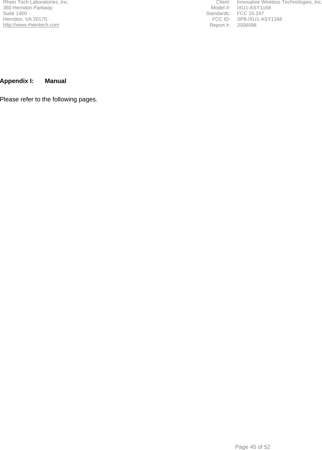 Rhein Tech Laboratories, Inc.  Client:  Innovative Wireless Technologies, Inc. 360 Herndon Parkway  Model #:  IXU1-ASY1168 Suite 1400  Standards: FCC 15.247 FCC ID:  SP8-IXU1-ASY1168 Herndon, VA 20170 http://www.rheintech.com Report #: 2006098      Page 45 of 52      Appendix I:  Manual  Please refer to the following pages.     