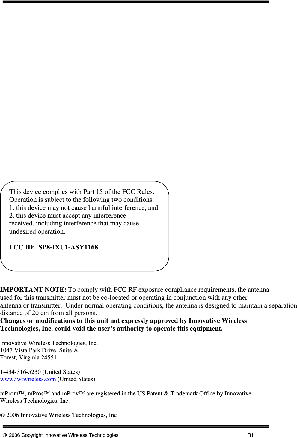      © 2006 Copyright Innovative Wireless Technologies            R1                          IMPORTANT NOTE: To comply with FCC RF exposure compliance requirements, the antenna used for this transmitter must not be co-located or operating in conjunction with any other antenna or transmitter.  Under normal operating conditions, the antenna is designed to maintain a separation    distance of 20 cm from all persons.Changes or modifications to this unit not expressly approved by Innovative Wireless Technologies, Inc. could void the user’s authority to operate this equipment.    Innovative Wireless Technologies, Inc. 1047 Vista Park Drive, Suite A Forest, Virginia 24551  1-434-316-5230 (United States) www.iwtwireless.com (United States)  mProm™, mPros™ and mProv™ are registered in the US Patent &amp; Trademark Office by Innovative Wireless Technologies, Inc.  © 2006 Innovative Wireless Technologies, IncThis device complies with Part 15 of the FCC Rules.  Operation is subject to the following two conditions: 1. this device may not cause harmful interference, and 2. this device must accept any interference       received, including interference that may cause undesired operation.  FCC ID:  SP8-IXU1-ASY1168  