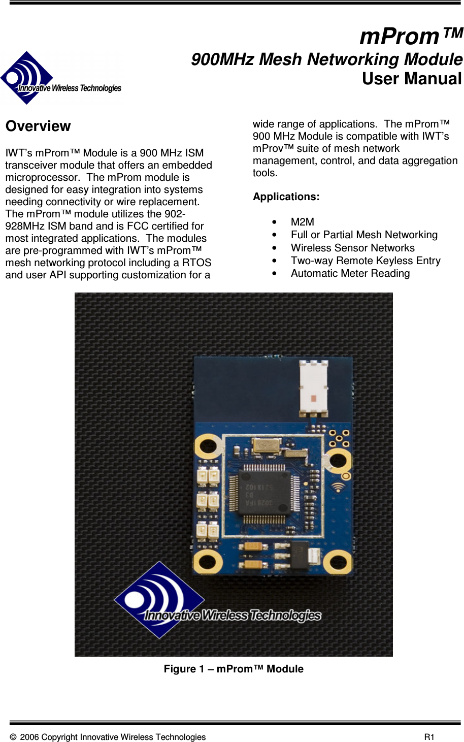      © 2006 Copyright Innovative Wireless Technologies            R1                mProm™ 900MHz Mesh Networking Module User Manual   Overview  IWT’s mProm™ Module is a 900 MHz ISM transceiver module that offers an embedded microprocessor.  The mProm module is designed for easy integration into systems needing connectivity or wire replacement.  The mProm™ module utilizes the 902-928MHz ISM band and is FCC certified for most integrated applications.  The modules are pre-programmed with IWT’s mProm™ mesh networking protocol including a RTOS and user API supporting customization for a wide range of applications.  The mProm™ 900 MHz Module is compatible with IWT’s mProv™ suite of mesh network management, control, and data aggregation tools.  Applications:  •  M2M •  Full or Partial Mesh Networking •  Wireless Sensor Networks •  Two-way Remote Keyless Entry •  Automatic Meter Reading  Figure 1 – mProm™ Module  