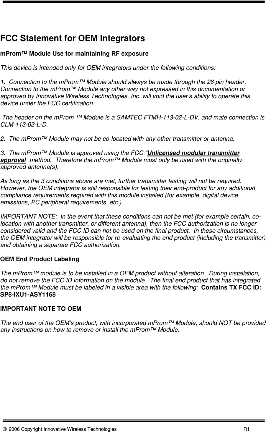      © 2006 Copyright Innovative Wireless Technologies            R1    FCC Statement for OEM Integrators  mProm™ Module Use for maintaining RF exposure  This device is intended only for OEM integrators under the following conditions:  1.  Connection to the mProm™ Module should always be made through the 26 pin header.  Connection to the mProm™ Module any other way not expressed in this documentation or approved by Innovative Wireless Technologies, Inc. will void the user’s ability to operate this device under the FCC certification.   The header on the mProm ™ Module is a SAMTEC FTMH-113-02-L-DV, and mate connection is CLM-113-02-L-D.  2.  The mProm™ Module may not be co-located with any other transmitter or antenna.  3.  The mProm™ Module is approved using the FCC “Unlicensed modular transmitter approval” method.  Therefore the mProm™ Module must only be used with the originally approved antenna(s).   As long as the 3 conditions above are met, further transmitter testing will not be required.  However, the OEM integrator is still responsible for testing their end-product for any additional compliance requirements required with this module installed (for example, digital device emissions, PC peripheral requirements, etc.).  IMPORTANT NOTE:  In the event that these conditions can not be met (for example certain, co-location with another transmitter, or different antenna), then the FCC authorization is no longer considered valid and the FCC ID can not be used on the final product.  In these circumstances, the OEM integrator will be responsible for re-evaluating the end product (including the transmitter) and obtaining a separate FCC authorization.  OEM End Product Labeling  The mProm™ module is to be installed in a OEM product without alteration.  During installation, do not remove the FCC ID information on the module.  The final end product that has integrated the mProm™ Module must be labeled in a visible area with the following:  Contains TX FCC ID: SP8-IXU1-ASY1168  IMPORTANT NOTE TO OEM  The end user of the OEM’s product, with incorporated mProm™ Module, should NOT be provided any instructions on how to remove or install the mProm™ Module.        