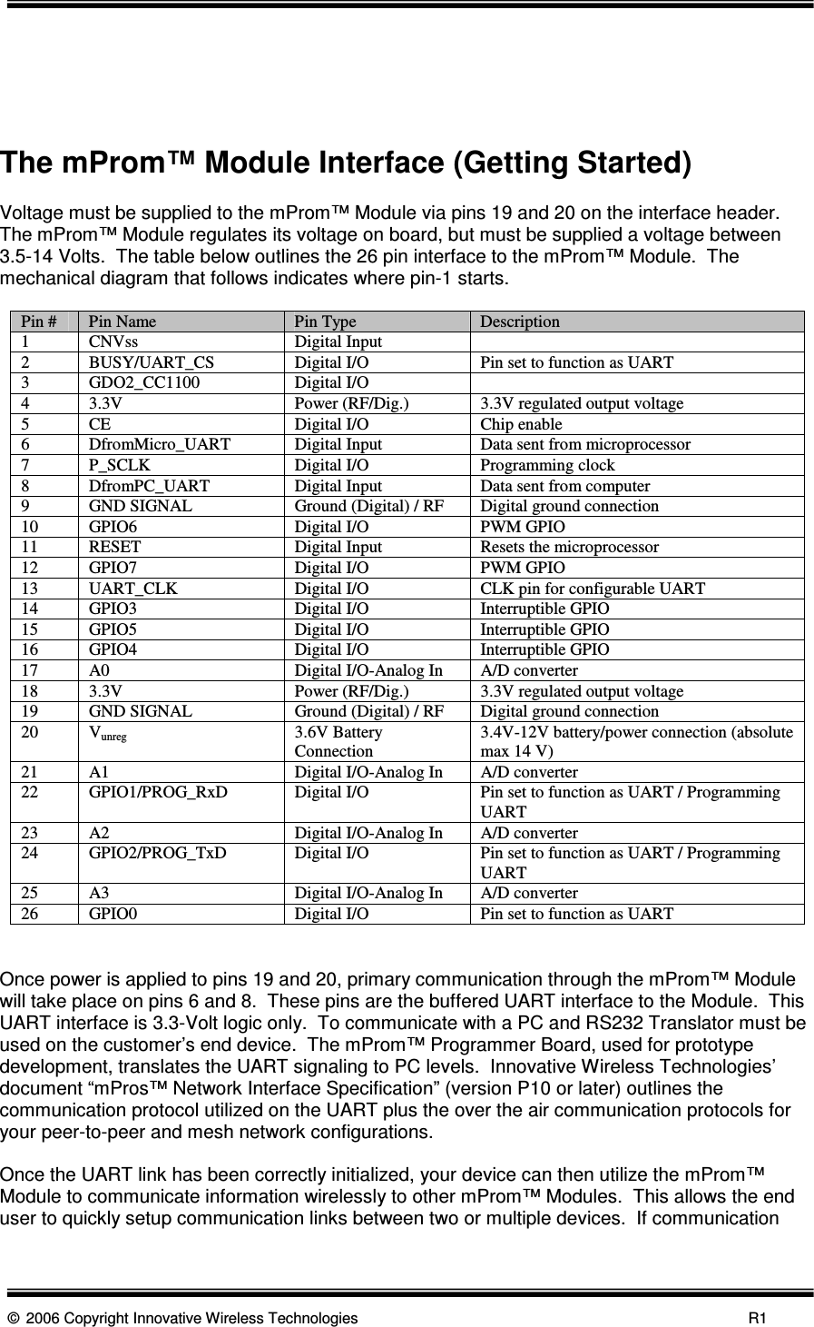      © 2006 Copyright Innovative Wireless Technologies            R1     The mProm™ Module Interface (Getting Started)  Voltage must be supplied to the mProm™ Module via pins 19 and 20 on the interface header.  The mProm™ Module regulates its voltage on board, but must be supplied a voltage between 3.5-14 Volts.  The table below outlines the 26 pin interface to the mProm™ Module.  The mechanical diagram that follows indicates where pin-1 starts.    Pin #  Pin Name  Pin Type  Description 1  CNVss  Digital Input   2  BUSY/UART_CS  Digital I/O  Pin set to function as UART 3  GDO2_CC1100  Digital I/O   4  3.3V  Power (RF/Dig.)  3.3V regulated output voltage 5  CE  Digital I/O  Chip enable 6  DfromMicro_UART  Digital Input  Data sent from microprocessor 7  P_SCLK  Digital I/O  Programming clock 8  DfromPC_UART  Digital Input  Data sent from computer 9  GND SIGNAL  Ground (Digital) / RF  Digital ground connection 10  GPIO6  Digital I/O  PWM GPIO  11  RESET  Digital Input  Resets the microprocessor 12  GPIO7  Digital I/O  PWM GPIO 13  UART_CLK  Digital I/O  CLK pin for configurable UART 14  GPIO3  Digital I/O  Interruptible GPIO 15  GPIO5  Digital I/O  Interruptible GPIO 16  GPIO4  Digital I/O  Interruptible GPIO 17  A0  Digital I/O-Analog In  A/D converter 18  3.3V  Power (RF/Dig.)  3.3V regulated output voltage 19  GND SIGNAL  Ground (Digital) / RF  Digital ground connection 20  Vunreg  3.6V Battery Connection  3.4V-12V battery/power connection (absolute max 14 V) 21  A1  Digital I/O-Analog In  A/D converter 22  GPIO1/PROG_RxD  Digital I/O  Pin set to function as UART / Programming UART 23  A2  Digital I/O-Analog In  A/D converter 24  GPIO2/PROG_TxD  Digital I/O  Pin set to function as UART / Programming UART 25  A3  Digital I/O-Analog In  A/D converter 26  GPIO0  Digital I/O  Pin set to function as UART   Once power is applied to pins 19 and 20, primary communication through the mProm™ Module will take place on pins 6 and 8.  These pins are the buffered UART interface to the Module.  This UART interface is 3.3-Volt logic only.  To communicate with a PC and RS232 Translator must be used on the customer’s end device.  The mProm™ Programmer Board, used for prototype development, translates the UART signaling to PC levels.  Innovative Wireless Technologies’ document “mPros™ Network Interface Specification” (version P10 or later) outlines the communication protocol utilized on the UART plus the over the air communication protocols for your peer-to-peer and mesh network configurations.  Once the UART link has been correctly initialized, your device can then utilize the mProm™ Module to communicate information wirelessly to other mProm™ Modules.  This allows the end user to quickly setup communication links between two or multiple devices.  If communication 