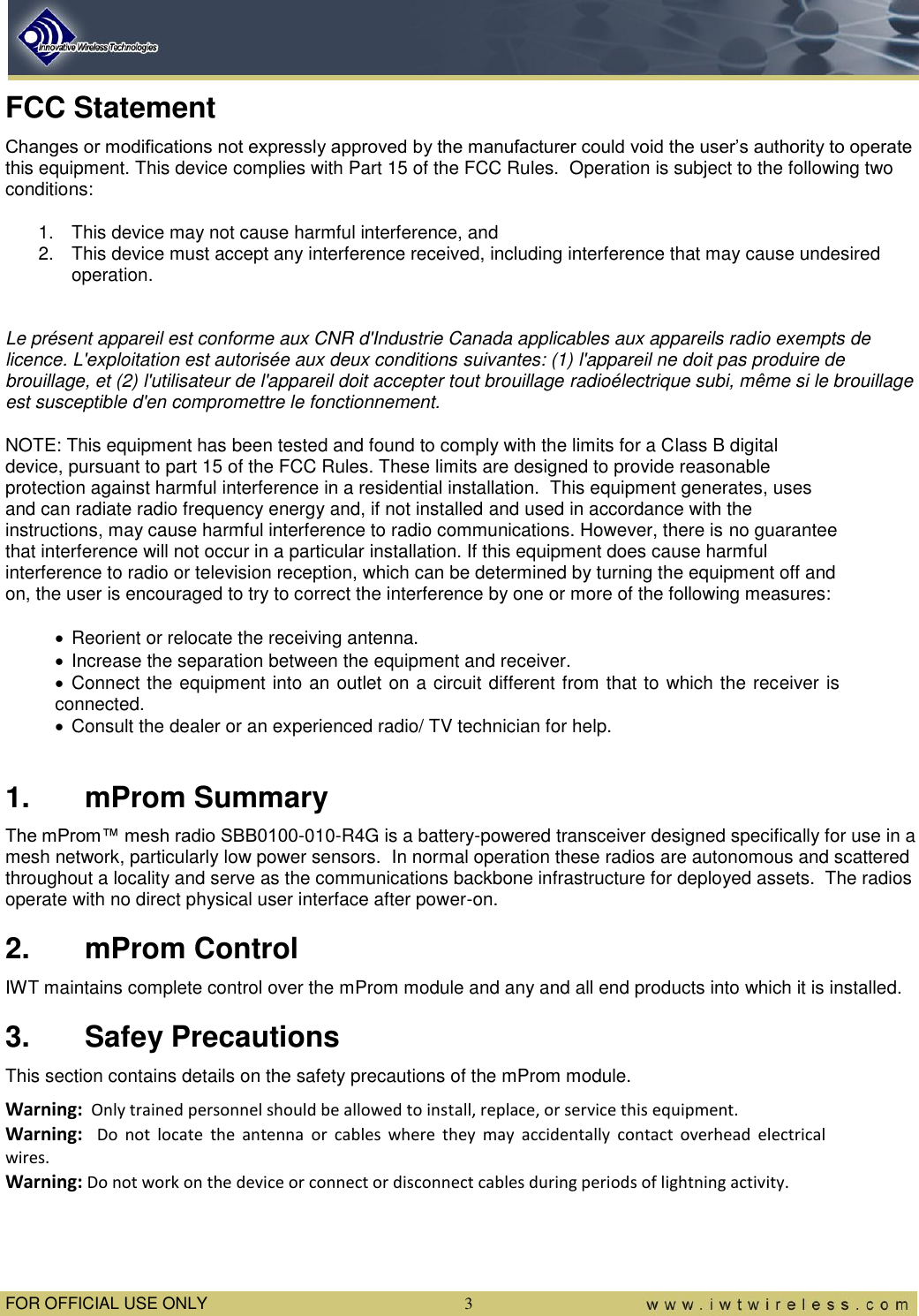  FOR OFFICIAL USE ONLY  3 FCC Statement Changes or modifications not expressly approved by the manufacturer could void the user’s authority to operate this equipment. This device complies with Part 15 of the FCC Rules.  Operation is subject to the following two conditions: 1.  This device may not cause harmful interference, and 2.  This device must accept any interference received, including interference that may cause undesired operation.  Le présent appareil est conforme aux CNR d&apos;Industrie Canada applicables aux appareils radio exempts de licence. L&apos;exploitation est autorisée aux deux conditions suivantes: (1) l&apos;appareil ne doit pas produire de brouillage, et (2) l&apos;utilisateur de l&apos;appareil doit accepter tout brouillage radioélectrique subi, même si le brouillage est susceptible d&apos;en compromettre le fonctionnement. NOTE: This equipment has been tested and found to comply with the limits for a Class B digital device, pursuant to part 15 of the FCC Rules. These limits are designed to provide reasonable protection against harmful interference in a residential installation.  This equipment generates, uses and can radiate radio frequency energy and, if not installed and used in accordance with the instructions, may cause harmful interference to radio communications. However, there is no guarantee that interference will not occur in a particular installation. If this equipment does cause harmful interference to radio or television reception, which can be determined by turning the equipment off and on, the user is encouraged to try to correct the interference by one or more of the following measures:   Reorient or relocate the receiving antenna.   Increase the separation between the equipment and receiver.   Connect the equipment into an outlet on a circuit different from that to which the receiver is connected.   Consult the dealer or an experienced radio/ TV technician for help.  1.  mProm Summary The mProm™ mesh radio SBB0100-010-R4G is a battery-powered transceiver designed specifically for use in a mesh network, particularly low power sensors.  In normal operation these radios are autonomous and scattered throughout a locality and serve as the communications backbone infrastructure for deployed assets.  The radios operate with no direct physical user interface after power-on. 2.  mProm Control IWT maintains complete control over the mProm module and any and all end products into which it is installed. 3.  Safey Precautions This section contains details on the safety precautions of the mProm module. Warning:  Only trained personnel should be allowed to install, replace, or service this equipment.  Warning:  Do  not  locate  the  antenna  or  cables  where  they  may  accidentally  contact  overhead  electrical wires.   Warning: Do not work on the device or connect or disconnect cables during periods of lightning activity.  